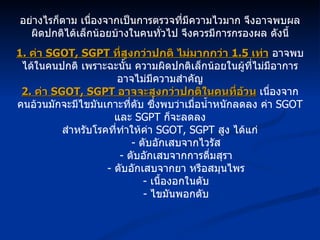 อย่างไรก็ตาม เนื่องจากเป็นการตรวจที่มีความไวมาก จึงอาจพบผลผิดปกติได้เล็กน้อยบ้างในคนทั่วไป จึงควรมีการกรองผล ดังนี้ 1.  ค่า  SGOT, SGPT  ที่สูงกว่าปกติ ไม่มากกว่า  1.5  เท่า  อาจพบได้ในคนปกติ เพราะฉะนั้น ความผิดปกติเล็กน้อยในผู้ที่ไม่มีอาการ อาจไม่มีความสำคัญ 2.  ค่า  SGOT, SGPT  อาจจะสูงกว่าปกติในคนที่อ้วน   เนื่องจากคนอ้วนมักจะมีไขมันเกาะที่ตับ ซึ่งพบว่าเมื่อน้ำหนักลดลง ค่า  SGOT  และ  SGPT  ก็จะลดลง สำหรับโรคที่ทำให้ค่า  SGOT, SGPT  สูง ได้แก่ -  ตับอักเสบจากไวรัส -  ตับอักเสบจากการดื่มสุรา -  ตับอักเสบจากยา หรือสมุนไพร -  เนื้องอกในตับ -  ไขมันพอกตับ 