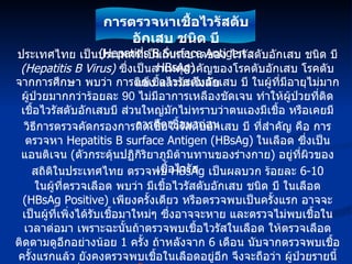 ประเทศไทย เป็นประเทศที่เป็นถิ่นระบาดของ ไวรัสตับอักเสบ ชนิด บี  (Hepatitis B Virus)   ซึ่งเป็นสาเหตุสำคัญของโรคตับอักเสบ โรคตับแข็ง และมะเร็งตับ จากการศึกษา พบว่า การติดเชื้อไวรัสตับอักเสบ บี ในผู้ที่มีอายุไม่มาก ผู้ป่วยมากกว่าร้อยละ  90  ไม่มีอาการเหลืองชัดเจน ทำให้ผู้ป่วยที่ติดเชื้อไวรัสตับอักเสบบี ส่วนใหญ่มักไม่ทราบว่าตนเองมีเชื้อ หรือเคยมีการติดเชื้อมาก่อน วิธีการตรวจคัดกรองการติดเชื้อไวรัสตับอักเสบ บี ที่สำคัญ คือ การตรวจหา   Hepatitis B surface Antigen (HBsAg)   ใน เลือด ซึ่งเป็นแอนติเจน  ( ตัวกระตุ้นปฏิกิริยาภูมิต้านทานของร่างกาย )  อยู่ที่ผิวของเชื้อไวรัส สถิติในประเทศไทย ตรวจพบ  HBsAg  เป็นผลบวก ร้อยละ  6-10 ในผู้ที่ตรวจเลือด พบว่า มีเชื้อไวรัสตับอักเสบ ชนิด บี ในเลือด  (HBsAg Positive)  เพียงครั้งเดียว หรือตรวจพบเป็นครั้งแรก อาจจะเป็นผู้ที่เพิ่งได้รับเชื้อมาใหม่ๆ ซึ่งอาจจะหาย และตรวจไม่พบเชื้อในเวลาต่อมา เพราะฉะนั้นถ้าตรวจพบเชื้อไวรัสในเลือด ให้ตรวจเลือดติดตามดูอีกอย่างน้อย  1  ครั้ง ถ้าหลังจาก  6  เดือน นับจากตรวจพบเชื้อครั้งแรกแล้ว ยังคงตรวจพบเชื้อในเลือดอยู่อีก จึงจะถือว่า ผู้ป่วยรายนี้อยู่ในกลุ่มที่ เป็นพาหะเรื้อรัง ของไวรัสตับอักเสบ ชนิด บี และส่วนใหญ่จะพบเชื้อในเลือดตลอดไป การตรวจหาเชื้อไวรัสตับอักเสบ ชนิด บี (Hepatitis B Surface Antigen : HBsAg) 