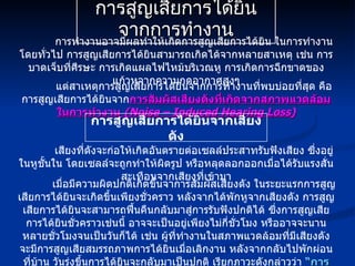 การสูญเสียการได้ยินจากการทำงาน การทำงานอาจมีผลทำให้เกิดการสูญเสียการได้ยิน ในการทำงานโดยทั่วไป การสูญเสียการได้ยินสามารถเกิดได้จากหลายสาเหตุ เช่น การบาดเจ็บที่ศีรษะ การเกิดแผลไฟไหม้บริเวณหู การเกิดการฉีกขาดของแก้วหูจากความกดอากาศสูงๆ แต่สาเหตุการสูญเสียการได้ยินจากการทำงานที่พบบ่อยที่สุด คือ การสูญเสียการได้ยินจาก การสัมผัสเสียงดังที่เกิดจากสภาพแวดล้อมในการทำงาน   (Noise – Induced Hearing Loss) การสูญเสียการได้ยินจากเสียงดัง เสียงที่ดังจะก่อให้เกิดอันตรายต่อเซลล์ประสาทรับฟังเสียง ซึ่งอยู่ในหูชั้นใน โดยเซลล์จะถูกทำให้ผิดรูป หรือหลุดลอกออกเมื่อได้รับแรงสั่นสะเทือนจากเสียงที่เข้ามา เมื่อมีความผิดปกติเกิดขึ้นจาการสัมผัสเสียงดัง ในระยะแรกการสูญเสียการได้ยินจะเกิดขึ้นเพียงชั่วคราว หลังจากได้พักหูจากเสียงดัง การสูญเสียการได้ยินจะสามารถฟื้นคืนกลับมาสู่การรับฟังปกติได้ ซึ่งการสูญเสียการได้ยินชั่วคราวเช่นนี้ อาจจะเป็นอยู่เพียงไม่กี่ชั่วโมง หรืออาจจะนานหลายชั่วโมงจนเป็นวันก็ได้ เช่น ผู้ที่ทำงานในสภาพแวดล้อมที่มีเสียงดัง จะมีการสูญเสียสมรรถภาพการได้ยินเมื่อเลิกงาน หลังจากกลับไปพักผ่อนที่บ้าน วันรุ่งขึ้นการได้ยินจะกลับมาเป็นปกติ เรียกภาวะดังกล่าวว่า  “การสูญเสียการได้ยินแบบชั่วคราว”   (Temporary Threshold Shift : TTS) 