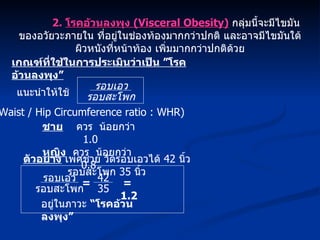 2.  โรคอ้วนลงพุง  (Visceral Obesity)   กลุ่มนี้จะมีไขมันของอวัยวะภายใน ที่อยู่ในช่องท้องมากกว่าปกติ และอาจมีไขมันใต้ผิวหนังที่หน้าท้อง เพิ่มมากกว่าปกติด้วย เกณฑ์ที่ใช้ในการประเมินว่าเป็น ”โรคอ้วนลงพุง” ชาย   ควร  น้อยกว่า  1.0 หญิง   ควร  น้อยกว่า  0.8 แนะนำให้ใช้ รอบเอว รอบสะโพก (Waist / Hip Circumference ratio : WHR) รอบเอว รอบสะโพก อยู่ในภาวะ  “โรคอ้วนลงพุง” ตัวอย่าง  เพศชาย วัดรอบเอวได้  42  นิ้ว รอบสะโพก  35  นิ้ว =  1.2 42 35 = 