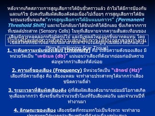 ปัจจัยที่มีผลต่อการเกิดภาวะสูญเสียการได้ยินจากการทำงาน หลังจากเกิดสภาวะการสูญเสียการได้ยินชั่วคราวแล้ว ถ้าไม่ได้มีการป้องกันและแก้ไข ยังคงรับสัมผัสเสียงดังต่อเนื่องไปเรื่อยๆ การสูญเสียการได้ยิน จะรุนแรงขึ้นจนเกิด ”การสูญเสียการได้ยินแบบถาวร”   (Permanent Threshold Shift)   และจะไม่กลับมาได้ยินปกติได้อีกเลย ซึ่งเกิดจากการที่เซลล์ประสาท  (Sensory Cells)  ในหูที่เสียหายจากความสั่นสะเทือนของเสียงมีการหลุดลอกหรือผิดรูปไป และมีเซลล์ใหม่งอกขึ้นมาทดแทน โดยเซลล์ใหม่ที่งอกขึ้นมานั้นไม่สามารถทำงานรับสัญญาณเสียงได้อีกต่อไป  (Non Functioning Scar Tissue) 1.  ระดับความเข้มของเสียง  (Intensity)   คือ ระดับความดังของเสียง มีหน่วยวัดเป็น  “เดซิเบล  (db)”   แน่นอนว่าเสียงที่ดังมากย่อมก่ออันตรายต่อหูมากกว่าเสียงที่ดังน้อย 2.  ความถี่ของเสียง  (Frequency)   มีหน่วยวัดเป็น  “เฮิรตซ์  (Hz)”   เสียงที่มีความถี่สูง คือ เสียงแหลม จะทำลายประสาทหูได้มากกว่าเสียงชนิดความถี่ต่ำ 3.  ระยะเวลาที่สัมผัสเสียงดัง  ผู้ที่สัมผัสเสียงดังมานานย่อมมีโอกาสเกิดหูเสื่อมมากกว่า ซึ่งจะขึ้นกับจำนวนชั่วโมงที่รับเสียงต่อวัน และจำนวนปีที่ทำงานมา 4.  ลักษณะของเสียง  เสียงชนิดที่กระแทกไม่เป็นจังหวะ จะทำลายประสาทหูได้มากกว่าเสียงชนิดที่ดังต่อเนื่องสม่ำเสมอ 5.  ความไวต่อการเสื่อมของหูของแต่ละบุคคลเอง  เป็นลักษณะเฉพาะของคนที่ไม่เหมือนกัน บางคนโชคดีทนต่อเสียงได้ดี แต่บางคนจะมีความไวต่อการเสื่อมของประสาทหูมาก ก็จะเกิดปัญหาเร็วกว่า 