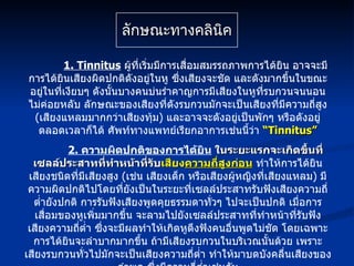 ลักษณะทางคลินิค 1. Tinnitus   ผู้ที่เริ่มมีการเสื่อมสมรรถภาพการได้ยิน อาจจะมีการได้ยินเสียงผิดปกติดังอยู่ในหู ซึ่งเสียงจะชัด และดังมากขึ้นในขณะอยู่ในที่เงียบๆ ดังนั้นบางคนบ่นรำคาญการมีเสียงในหูที่รบกวนจนนอนไม่ค่อยหลับ ลักษณะของเสียงที่ดังรบกวนมักจะเป็นเสียงที่มีความถี่สูง  ( เสียงแหลมมากกว่าเสียงทุ้ม )  และอาจจะดังอยู่เป็นพักๆ หรือดังอยู่ตลอดเวลาก็ได้ ศัพท์ทางแพทย์เรียกอาการเช่นนี้ว่า  “ Tinnitus” 2.  ความผิดปกติของการได้ยิน   ในระยะแรกจะเกิดขึ้นที่เซลล์ประสาทที่ทำหน้าที่รับ เสียง ความถี่สูงก่อน  ทำให้การได้ยินเสียงชนิดที่มีเสียงสูง  ( เช่น เสียงเด็ก หรือเสียงผู้หญิงที่เสียงแหลม )  มีความผิดปกติไปโดยที่ยังเป็นในระยะที่เซลล์ประสาทรับฟังเสียงความถี่ต่ำยังปกติ การรับฟังเสียงพูดคุยธรรมดาทั่วๆ ไปจะเป็นปกติ เมื่อการเสื่อมของหูเพิ่มมากขึ้น จะลามไปยังเซลล์ประสาทที่ทำหน้าที่รับฟังเสียงความถี่ต่ำ ซึ่งจะมีผลทำให้เกิดหูตึงฟังคนอื่นพูดไม่ชัด โดยเฉพาะการได้ยินจะลำบากมากขึ้น ถ้ามีเสียงรบกวนในบริเวณนั้นด้วย เพราะเสียงรบกวนทั่วไปมักจะเป็นเสียงความถี่ต่ำ ทำให้มาบดบังคลื่นเสียงของคำพูด ซึ่งมีความถี่ต่ำเช่นกัน 