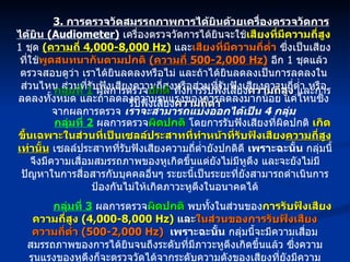 3.  การตรวจวัดสมรรถภาพการได้ยินด้วยเครื่องตรวจวัดการได้ยิน  (Audiometer)   เครื่องตรวจวัดการได้ยินจะใช้ เสียงที่มีความถี่สูง   1  ชุด  ( ความถี่  4,000-8,000 Hz)   และ เสียงที่มีความถี่ต่ำ  ซึ่งเป็นเสียงที่ใช้ พูดสนทนากันตามปกติ  ( ความถี่  500-2,000 Hz)   อีก  1  ชุดแล้วตรวจสอบดูว่า เราได้ยินลดลงหรือไม่ และถ้าได้ยินลดลงเป็นการลดลงในส่วนไหน ส่วนที่รับฟังเสียงความถี่สูงหรือส่วนที่รับฟังเสียงความถี่ต่ำ หรือลดลงทั้งหมด และถ้าลดลงความรุนแรงของการลดลงมากน้อย แค่ไหนซึ่งจากผลการตรวจ  เราจะสามารถแบ่งออกได้เป็น  4  กลุ่ม กลุ่มที่  1   ผลการตรวจ ปกติ   ทั้งการรับฟังเสียง ความถี่สูง  และการรับฟังเสียง ความถี่ต่ำ กลุ่มที่  2   ผลการตรวจ ผิดปกติ  โดยการรับฟังเสียงที่ผิดปกติ  เกิดขึ้นเฉพาะในส่วนที่เป็นเซลล์ประสาทที่ทำหน้าที่รับฟังเสียง ความถี่สูงเท่านั้น  เซลล์ประสาทที่รับฟังเสียงความถี่ต่ำยังปกติดี  เพราะฉะนั้น  กลุ่มนี้จึงมีความเสื่อมสมรรถภาพของหูเกิดขึ้นแต่ยังไม่มีหูตึง และจะยังไม่มีปัญหาในการสื่อสารกับบุคคลอื่นๆ ระยะนี้เป็นระยะที่ยังสามารถดำเนินการป้องกันไม่ให้เกิดภาวะหูตึงในอนาคตได้ กลุ่มที่  3   ผลการตรวจ ผิดปกติ   พบทั้งในส่วนของ การรับฟังเสียงความถี่สูง  (4,000-8,000 Hz)   และ ในส่วนของการรับฟังเสียงความถี่ต่ำ  (500-2,000 Hz)   เพราะฉะนั้น  กลุ่มนี้จะมีความเสื่อมสมรรถภาพของการได้ยินจนถึงระดับที่มีภาวะหูตึงเกิดขึ้นแล้ว ซึ่งความรุนแรงของหูตึงก็จะตรวจวัดได้จากระดับความดังของเสียงที่ยังมีความสามารถรับฟังได้ กลุ่มที่  4   เป็นกลุ่มซึ่งมีความ ผิดปกติ  ของการรับฟังเสียงที่ ส่วนรับฟังเสียงความถี่ต่ำ  ( ความถี่  500-2,000 Hz)  เท่านั้น  การรับฟังเสียงความถี่สูง  ( ความถี่  4,000-8,000 Hz)  ยังปกติ กลุ่มนี้จะมีภาวะหูตึงโดยที่สาเหตุมักจะมาจากโรคหูเองโดยตรง เช่น แก้วหูทะลุ ,  หูน้ำหนวก , หรือเป็นหวัดมีอาการหูอื้อในขณะที่รับการตรวจ 
