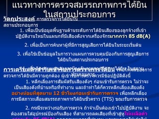แนวทางการตรวจสมรรถภาพการได้ยิน ในสถานประกอบการ 1.  เพื่อเป็นข้อมูลพื้นฐานด้านระดับการได้ยินเสียงของลูกจ้างที่เข้าปฏิบัติงานใหม่ในแผนกที่มีเสียงดังจากเครื่องจักร มากกว่า  85 dB(A) 2.  เพื่อเป็นการค้นหาผู้ที่มีการสูญเสียการได้ยินในระยะเริ่มต้น 3.  เพื่อใช้เป็นข้อมูลในการวางแผนการควบคุมป้องกันการสูญเสียการได้ยินในสถานประกอบการ 4.  เพื่อติดตามผลของการป้องกันการสูญเสียการได้ยิน ในสถานประกอบการ วัตถุประสงค์   การตรวจการได้ยินในสถานประกอบการ 1.  หลีกเลี่ยงการสัมผัสรับเสียงดังๆ ก่อนเข้ารับการตรวจ ไม่ว่าจะเป็นเสียงดังที่บ้านหรือที่ทำงาน และถ้าทำได้ก็ควรหลีกเลี่ยงเสียงดัง อย่างน้อยที่สุดนาน  12  ชั่วโมงก่อนเข้ารับการตรวจ  เพื่อหลีกเลี่ยงการมีสภาวะเสื่อมสมรรถภาพการได้ยินชั่วคราว  (TTS)  ขณะรับการตรวจ 2.  กรณีระหว่างรอรับการตรวจ ถ้าจำเป็นต้องเข้าไปปฏิบัติงาน จะต้องสวมใส่อุปกรณ์ป้องกันเสียง ที่สามารถลดเสียงที่เข้าสู่หู ให้เหลือต่ำกว่าระดับ  85 dB(A)   ตลอดระยะเวลาที่ทำงาน และอนุญาตให้เข้าไปปฏิบัติงาน ได้ไม่นานเกินกว่า  4  ชั่วโมงเท่านั้น การเตรียมตัวสำรับเข้ารับการตรวจการได้ยิน   เพื่อให้ผลของการตรวจการได้ยินมีความถูกต้อง ผู้เข้ารับการตรวจควรมีข้อปฏิบัติดังนี้ 