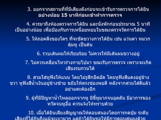 3.  ออกจากสถานที่ที่มีเสียงดังก่อนจะเข้ารับการตรวจการได้ยิน  อย่างน้อย  15  นาทีก่อนเข้าทำการตรวจ 4.  ควรมาถึงห้องตรวจการได้ยิน และนั่งพักก่อนประมาณ  5  นาที เป็นอย่างน้อย เพื่อป้องกันการเหนื่อยหอบในขณะตรวจวัดการได้ยิน 5.  ให้ถอดสิ่งของใดๆ ที่จะขัดขวางการได้ยิน เช่น แว่นตา หมวก ตุ้มหู เป็นต้น 6.  รวบเส้นผมให้เรียบร้อย ไม่ควรให้มีเส้นผมขวางอยู่ 7.  ไม่ควรเคลื่อนไหวร่างกายไปมา ขณะรับการตรวจ เพราะจะเกิดเสียงรบกวนได้ 8.  สวมใส่หูฟังให้แนบ โดยไม่รูสึกอึดอัด โดยหูฟังสีแดงอยู่ข้างขวา หูฟังสีน้ำเงินอยู่ข้างซ้าย ขยับให้ตรงช่องพอดี หลังจากสวมใส่ดีแล้ว อย่าแตะต้องอีก 9.  ผู้ที่มีปัญหาน้ำไหลออกจากหู มีขี้หูมากจนอุดตัน มีอาการของหวัดจนหูอื้อ ควรแจ้งให้ทราบด้วย 10.  เมื่อได้ยินเสียงสัญญาณให้ตอบสนองโดยการกดปุ่ม ระดับเสียงที่ได้ยินถึงแม้จะเบามาก แต่ถ้าได้ยินขอให้มีการตอบสนองด้วย 