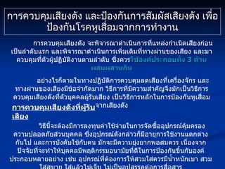 การควบคุมเสียงดัง และป้องกันการสัมผัสเสียงดัง เพื่อป้องกันโรคหูเสื่อมจากการทำงาน การควบคุมเสียงดัง จะพิจารณาดำเนินการที่แหล่งกำเนิดเสียงก่อนเป็นลำดับแรก และพิจารณาดำเนินการเพิ่มเติมที่ทางผ่านของเสียง และมาควบคุมที่ตัวผู้ปฏิบัติงานตามลำดับ ซึ่งควร ใช้องค์ประกอบทั้ง  3  ด้าน ผสมผสานกัน อย่างไรก็ตามในทางปฏิบัติการควบคุมลดเสียงที่เครื่องจักร และทางผ่านของเสียงมีข้อจำกัดมาก วิธีการที่มีความสำคัญจึงมักเป็นวิธีการควบคุมเสียงดังที่ตัวบุคคลผู้รับเสียง เป็นวิธีการหลักในการป้องกันหูเสื่อมจากเสียงดัง การควบคุมเสียงดังที่ผู้รับเสียง วิธีนี้จะต้องมีการลงทุนค่าใช้จ่ายในการจัดซื้ออุปกรณ์คุ้มครองความปลอดภัยส่วนบุคคล ซึ่งอุปกรณ์ดังกล่าวก็มีอายุการใช้งานแตกต่างกันไป และการบังคับใช้กับคน มักจะมีความยุ่งยากพอสมควร เนื่องจากปัจจัยที่จะทำให้บุคคลมีพฤติกรรมอนามัยที่ดีในการป้องกันขึ้นกับองค์ประกอบหลายอย่าง เช่น อุปกรณ์ที่ต้องการให้สวมใส่ควรมีน้ำหนักเบา สวมใส่สบาย ใส่แล้วไม่เจ็บ ไม่เป็นอุปสรรคต่อการสื่อสาร 