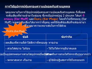 การใช้อุปกรณ์คุ้มครองความปลอดภัยส่วนบุคคล จุดมุ่งหมายในการใช้อุปกรณ์คุ้มครองความปลอดภัยส่วนบุคคล ก็เพื่อลดระดับเสียงที่ผ่านเข้ามาในช่องหู ซึ่งจะมีอุปกรณ์อยู่  2  ประเภท ได้แก่  ที่ครอบหู  (Ear Muff)   และ ที่อุดหู  (Ear Plugs)   โดยทั่วไปที่ครอบหู  (Ear Muff)  จะลดระดับเสียงได้มากกว่าที่อุดหู แต่ก็มีข้อดีข้อเสียที่จะต้องนำมาพิจารณาความเหมาะสมในการใช้ด้วย ข้อดี -  ลดเสียงที่ความถี่ต่ำได้ดีกว่าที่ครอบหู -  สวมใส่สบาย ไม่ร้อน -  ไม่เป็นอุปสรรคต่อการสวมใส่อุปกรณ์อื่นบนศีรษะ -  พกพาสะดวก เก็บง่าย ข้อจำกัด -  หายง่าย -  ใช้ไม่ได้หากหูมีบาดแผล -  ใช้เวลาในการสวมใส่ให้กระชับรูหูมากกว่า -  ผู้ใช้มักปฏิเสธการใช้ในระยะแรก ที่อุดหู  (Ear Plug) 
