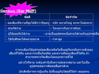 ข้อดี -  ลดเสียงที่ความถี่สูงได้ดีกว่าที่อุดหู -  สวมใส่ง่าย -  ผู้ใช้ยอมรับได้ง่าย -  ใช้กับศีรษะได้หลายขนาด ข้อจำกัด -  หนัก ขนาดใหญ่ พกพาไม่สะดวก -  ไม่เหมาะกับอากาศร้อน -  อาจเป็นอุปสรรคเมื่อสวมใส่ร่วมกับอุปกรณ์อื่น -  ราคาสูง การจะเลือกใช้อุปกรณ์ลดเสียงชนิดใดขึ้นอยู่กับระดับความดังของเสียงที่ได้รับ และอาจจะขึ้นกับชนิด และความถี่ของเสียงที่ได้รับ ถ้าสามารถตรวจวัดเสียงโดยแยกความถี่ได้ อย่างไรก็ตาม จะต้องคำนึงถึงความสะดวกสบาย และไม่เป็นอุปสรรคต่อการติดต่อสื่อสารด้วย ประสิทธิภาพการป้องกัน ยังขึ้นอยู่กับวัสดุที่ใช้ทำ ตลอดจนพฤติกรรมการสวมใส่ที่ถูกต้อง และความพอดีกับช่องหูด้วย ที่ครอบหู  (Ear Muff) 