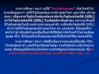 จากการศึกษา พบว่า ผู้ที่มี “ ภาวะอ้วนลงพุง ” เกิดโรคหัวใจขาดเลือดสูงกว่า ผู้ที่มีไขมันสะสมมากบริเวณสะโพก และ / หรือ บริเวณต้นขา  เนื่องจากไขมันในช่องท้องจะดักจับไขมันชนิดที่ดี  (HDL)  ทำให้ไขมันชนิดที่ดี  (HDL)  ในเลือดมีระดับต่ำลง  เพราะฉะนั้นผู้ที่มีไขมันสะสมในบริเวณช่วงกลางของลำตัว จะมีระดับไขมันที่ดี  (HDL)  ต่ำกว่าผู้ที่มีไขมันสะสมบริเวณสะโพก ก้น และต้นขา มีข้อมูลที่น่าสนใจว่าชาวอินเดียในเอเชียเป็นชาติที่มีอัตราเกิดโรคหัวใจขาดเลือดสูงสุด ทั้งๆ ที่เกือบครึ่งหนึ่งของชนกลุ่มนี้เป็นมังสวิรัติมาตลอดชีวิต  จากการศึกษา พบว่า เกิดขึ้นเนื่องจากชนกลุ่มนี้มีระดับ  HDL-Cholesterol  ต่ำ และมีไตรกลีเซอไรด์สูง ร่วมกับมีรูปร่างเป็นโรคอ้วนลงพุง ซึ่งข้อมูลนี้สะท้อนให้เห็นความสำคัญของโรคอ้วนลงพุง ซึ่ง มักจะมีภาวะไขมันไตรกลีเซอไรด์สูง และมีไขมันที่ดีต่ำ  (HDL  ต่ำ ) 