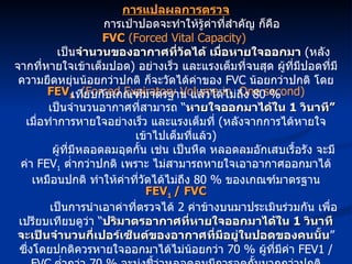 FEV 1   (Forced Expiratory Volume in  One second) เป็นจำนวนอากาศที่สามารถ “ หายใจออกมาได้ใน  1  วินาที”   เมื่อทำการหายใจอย่างเร็ว และแรงเต็มที่  ( หลังจากการได้หายใจเข้าไปเต็มที่แล้ว ) ผู้ที่มีหลอดลมอุดกั้น เช่น เป็นหืด หลอดลมอักเสบเรื้อรัง จะมีค่า  FEV 1   ต่ำกว่าปกติ เพราะ ไม่สามารถหายใจเอาอากาศออกมาได้เหมือนปกติ ทำให้ค่าที่วัดได้ไม่ถึง  80 %  ของเกณฑ์มาตรฐาน FEV 1  / FVC เป็นการนำเอาค่าที่ตรวจได้  2  ค่าข้างบนมาประเมินร่วมกัน เพื่อเปรียบเทียบดูว่า “ ปริมาตรอากาศที่หายใจออกมาได้ใน  1  วินาที จะเป็นจำนวนกี่เปอร์เซ็นต์ของอากาศที่มีอยู่ในปอดของคนนั้น ” ซึ่งโดยปกติควรหายใจออกมาได้ไม่น้อยกว่า  70 %  ผู้ที่มีค่า  FEV1 / FVC   ต่ำกว่า  70 %  จะบ่งชี้ว่าหลอดลมมีการอุดกั้นมากกว่าปกติ การแปลผลการตรวจ การเป่าปอดจะทำให้รู้ค่าที่สำคัญ ก็คือ  FVC  (Forced Vital Capacity)  เป็น จำนวนของอากาศที่วัดได้ เมื่อหายใจออกมา   ( หลังจากที่หายใจเข้าเต็มปอด )  อย่างเร็ว และแรงเต็มที่จนสุด ผู้ที่มีปอดที่มีความยืดหยุ่นน้อยกว่าปกติ ก็จะวัดได้ค่าของ  FVC  น้อยกว่าปกติ โดยเทียบกับเกณฑ์มาตรฐาน แล้วได้ไม่ถึง  80 % 