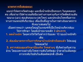 แนะนำให้ตรวจวัดส่วนสูง และชั่งน้ำหนักเป็นระยะๆ ในบุคคลทุกคน เพื่อนำมาใช้คำนวณดัชนีมวลร่างกายควบกับการวัดสัดส่วนเส้นรอบวง -( เอว )  ต่อเส้นรอบวง -( สะโพก )  และประเมินโรคหรือภาวะทางการแพทย์ที่เกี่ยวข้อง เพื่อเป็นพื้นฐานในการดำเนินมาตรการที่เหมาะสมต่อไป เมื่อตรวจพบว่า บุคคลใดอยู่ในเกณฑ์ที่เป็นโรคอ้วนก็ควรต้องให้การรักษา โดยมีเป้าหมายหลัก  3  ประการ 1.  ลดน้ำหนัก  โดยควรให้ได้ไม่ต่ำกว่าร้อยละ  10  ของน้ำหนักตัวเดิม 2.  ต้องมีมาตรการในการรักษาน้ำหนักตัวที่ลดแล้ว  ให้คงอยู่ได้ตลอดไป 3.  ตรวจสอบดูแลรักษาป้องกัน โรคต่างๆ  ที่เกิดร่วมกับความอ้วน โดยเฉพาะอย่างยิ่งโรคความดันโลหิตสูง น้ำตาลในเลือดสูง ภาวะระดับไขมันในเลือดผิดปกติ เป็นต้น มาตรการที่เสนอแนะ 