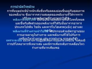 การที่มนุษย์จะมีน้ำหนักเพิ่มขึ้นหรือลดลงย่อมขึ้นอยู่กับดุลยภาพของพลังงาน ซึ่งมาจากความสมดุลของพลังงานที่ได้จากการบริโภค และพลังงานที่ร่างกายนำไปใช้ การบำบัดโรคอ้วน พลังงานที่บริโภค  ขึ้นกับปริมาณพลังงานที่บริโภคทั้งหมด และขึ้นกับสัดส่วนของพลังงานที่ได้รับนั้นมาจากอาหารประเภทโปรตีน ไขมัน และคาร์โบไฮเดรต ( แป้ง )  อย่างละเท่าใด พลังงานที่ร่างกายนำไปใช้  จะประกอบด้วยอัตราฐานของการเผาผลาญในร่างกาย และพลังงานที่ใช้ไปกับการเคลื่อนไหวร่างกาย เช่น การทำงาน การเล่นกีฬา เพราะฉะนั้น  แนวทางการปฏิบัติเพื่อการป้องกันโรคอ้วน จึงต้องมีการบริโภคอาหารที่เหมาะสม และมีการเพิ่มระดับการเคลื่อนไหวร่างกายที่มากเพียงพอ 