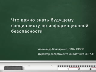 Что важно знать будущему специалисту по информационной безопасности Александр Бондаренко, CISA, CISSP Директор департамента консалтинга LETA IT 