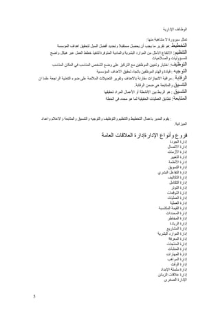 ‫الوظائف الدارية‬

                                                                      ‫تمثل سيرورة ل متناهية منها:‬
                ‫التخطيط :هو تقرير ما يجب أن يحصل مستقبل وتحديد أفضل السبل لتحقيق اهداف المؤسسة‬
           ‫التنظيم: النتفاع المثل من الموارد البشرية والمادية المتوفرة لتنفيذ خطط العمل عبر هيكل واضح‬
                                                                               ‫للمسؤوليات والصلحيات‬
            ‫التوظيف: اختيار وتعيين الموظفين مع التركيز على وضع الشخص المناسب في المكان المناسب‬
                                          ‫التوجيه : قيادة والهام الموظفين باتجاه تحقيق الهداف المؤسسية‬
    ‫الرقابة : مراقبة النجازات مقارنة بالهداف وتقرير التعديلت الملئمة على ضوء التغذية الراجعة علما ان‬
                                                                    ‫التنسيق والمتابعة هي ضمن الرقابة.‬
                                               ‫التنسيق : هو الربط بين النشطة أو العمال المراد تحقيقها‬
                                                ‫المتابعة: تطابق العمليات الحقيقية لما هو محدد في الخطة‬



     ‫: يقوم المدير باعمال التخطيط والتنظيم والتوظيف والتوجيه والتنسيق والمتابعة والعلم واعداد‬
                                                                                                ‫الميزانية.‬

                                             ‫فروع وأنواع الدارةإدارة العلقات العامة‬
                                                                                            ‫إدارة الجودة‬
                                                                                          ‫إدارة التصال‬
                                                                                          ‫إدارة الزمات‬
                                                                                            ‫إدارة التغيير‬
                                                                                           ‫إدارة النظمة‬
                                                                                           ‫إدارة التسويق‬
                                                                                   ‫إدارة التفاعل البشري‬
                                                                                          ‫إدارة التكاليف‬
                                                                                           ‫إدارة التكامل‬
                                                                                             ‫إدارة التوتر‬
                                                                                         ‫إدارة التوقعات‬
                                                                                          ‫إدارة العمليات‬
                                                                                            ‫إدارة العملية‬
                                                                                    ‫إدارة القيمة المكتسبة‬
                                                                                         ‫إدارة المحددات‬
                                                                                          ‫إدارة المخاطر‬
                                                                                            ‫إدارة الريادة‬
                                                                                         ‫إدارة المشاريع‬
                                                                                   ‫إدارة الموارد البشرية‬
                                                                                           ‫إدارة المعرفة‬
                                                                                         ‫إدارة المنتجات‬
                                                                                          ‫إدارة المنشآت‬
                                                                                         ‫إدارة المهارات‬
                                                                                          ‫إدارة المواهب‬
                                                                                             ‫إدارة الوقت‬
                                                                                     ‫إدارة سلسلة المداد‬
                                                                                   ‫إدارة علقات الزبائن‬
                                                                                        ‫الدارة الصغرى‬


‫5‬
 