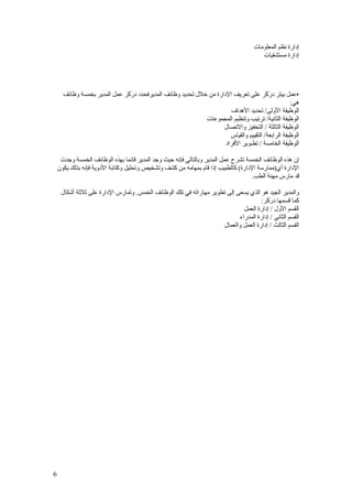 ‫إدارة نظم المعلومات‬
                                                                                         ‫إدارة مستشفيات‬




      ‫•عمل بيتر د َ َر على تعريف الدارة من خلل تحديد وظائف المديرفحدد د َ َر عمل المدير بخمسة وظائف‬
                              ‫رك‬                                                         ‫رك‬
                                                                                                    ‫هي:‬
                                                                        ‫الوظيفة الولى/ تحديد الهداف‬
                                                              ‫الوظيفة الثانية/ ترتيب وتنظيم المجموعات‬
                                                                     ‫الوظيفة الثالثة / التحفيز والتصال‬
                                                                        ‫الوظيفة الرابعة/ التقييم والقياس‬
                                                                      ‫الوظيفة الخامسة / تطـوير الفراد‬

     ‫إن هذه الوظائف الخمسة تشرح عمل المدير وبالتالي فإنه حيث وجد المدير قائما بهذه الوظائف الخمسة وجدت‬
    ‫الدارة أي)ممارسة الدارة( كالطبيب إذا قام بمهامه من كشف وتشخيص وتحليل وكتابة الدوية فإنه بذلك يكون‬
                                                                                   ‫قد مارس مهنة الطب.‬

     ‫والمدير الجيد هو الذي يسعى إلى تطوير مهاراته في تلك الوظائف الخمس. و َمارس الدارة على ثلثة أشكال‬
                               ‫ت‬
                                                                                      ‫كما قسمها د َ َر:‬
                                                                                         ‫رك‬
                                                                               ‫القسم الول / إدارة العمل‬
                                                                             ‫القسم الثاني / إدارة المدراء‬
                                                                      ‫القسم الثالث / إدارة العمل والعمال‬




‫6‬
 