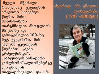 ასტრიდ   ანა  ემილია ლინდგრენი  (1907 –2002წწ.)შვედი    მწერალი, რომელსაც   ეკუთვნის არაერთი  საბავშვო   წიგნი.  მისი  მოთხრობები თარგმნილია  მსოფლიოს 85 ენაზე  და  გამოცემულია 100-ზე  მეტ  ქვეყანაში.  მის  კალამს  ეკუთვნის წიგნები:   „პეპი გრძელწინდა“, „სახურავის ბინადარი კარლსონი“,„ლიონებერგელი ემილის თავგადასავალი“ და ა.შ.