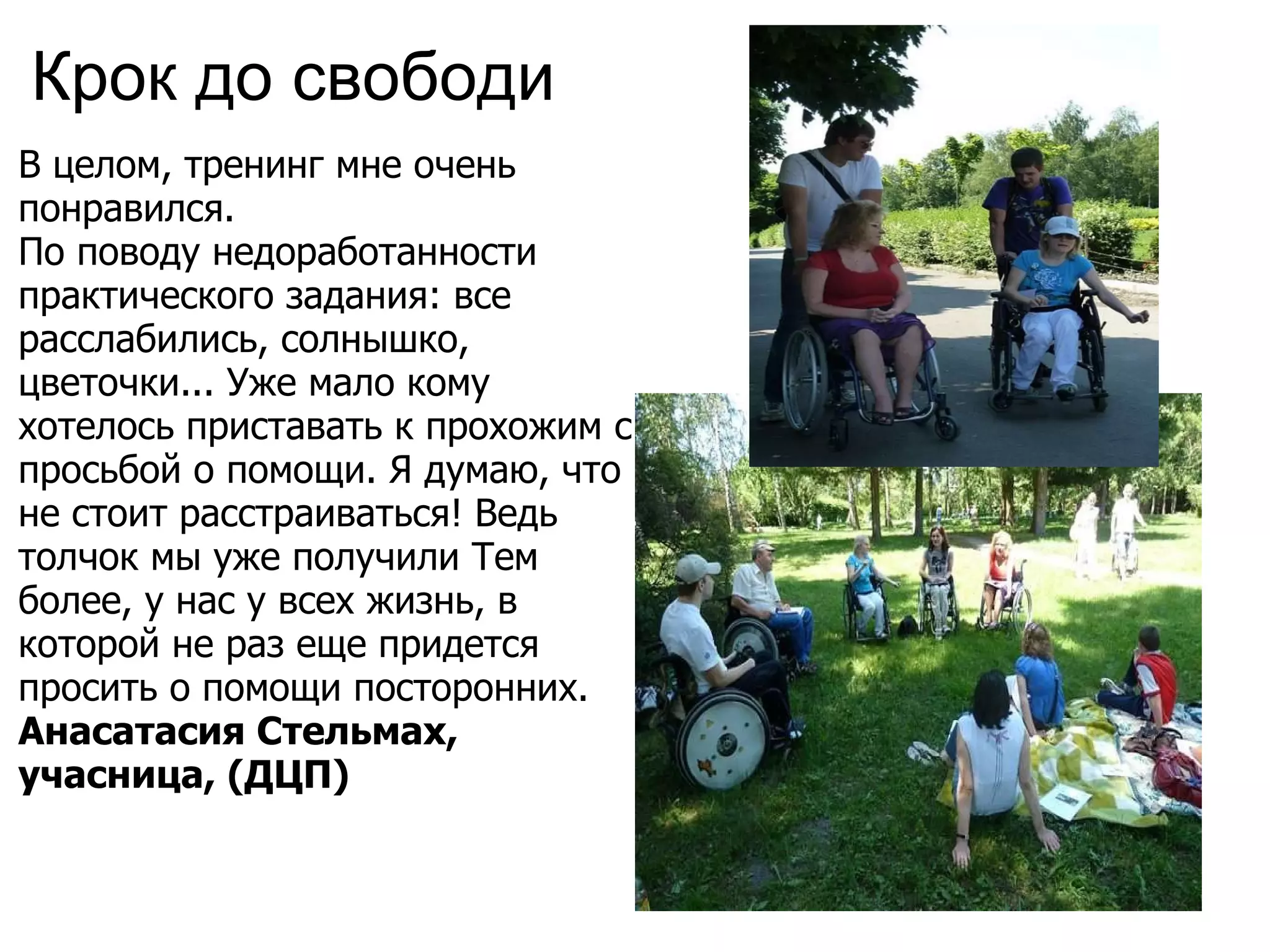Крок до свободи  В целом, тренинг мне очень понравился. По поводу недоработанности практического задания: все расслабились, солнышко, цветочки... Уже мало кому хотелось приставать к прохожим с просьбой о помощи. Я думаю, что не стоит расстраиваться! Ведь толчок мы уже получили Тем более, у нас у всех жизнь, в которой не раз еще придется просить о помощи посторонних.  Анасатасия Стельмах, учасница, (ДЦП)   
