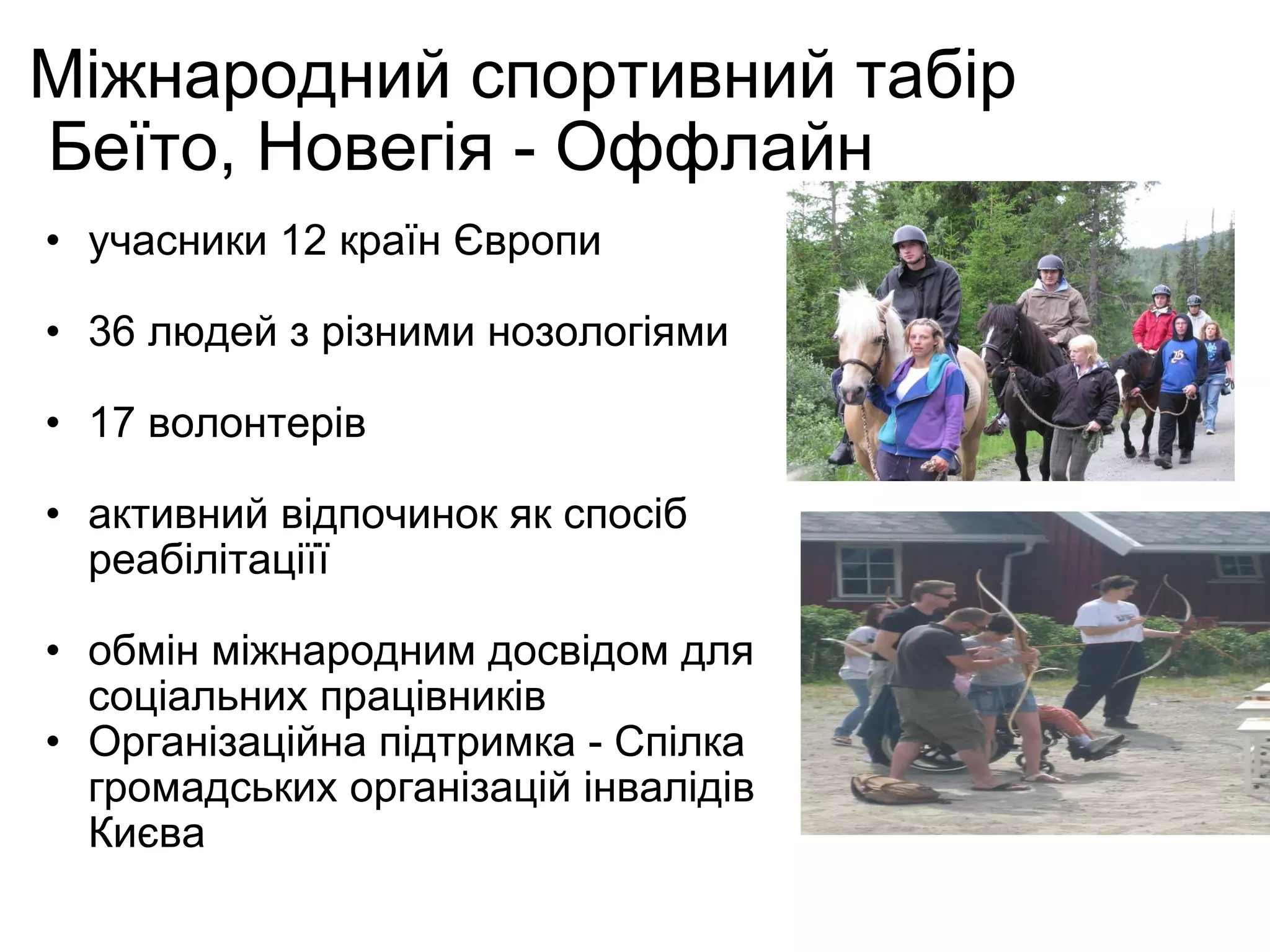 Міжнародний спортивний табір  Беїто, Новегія - Оффлайн учасники 12 країн Європи 36 людей з різними нозологіями 17 волонтерів активний відпочинок як спосіб реабілітаціїї обмін міжнародним досвідом для соціальних працівників Організаційна підтримка -  Спілка громадських організацій інвалідів Києва 