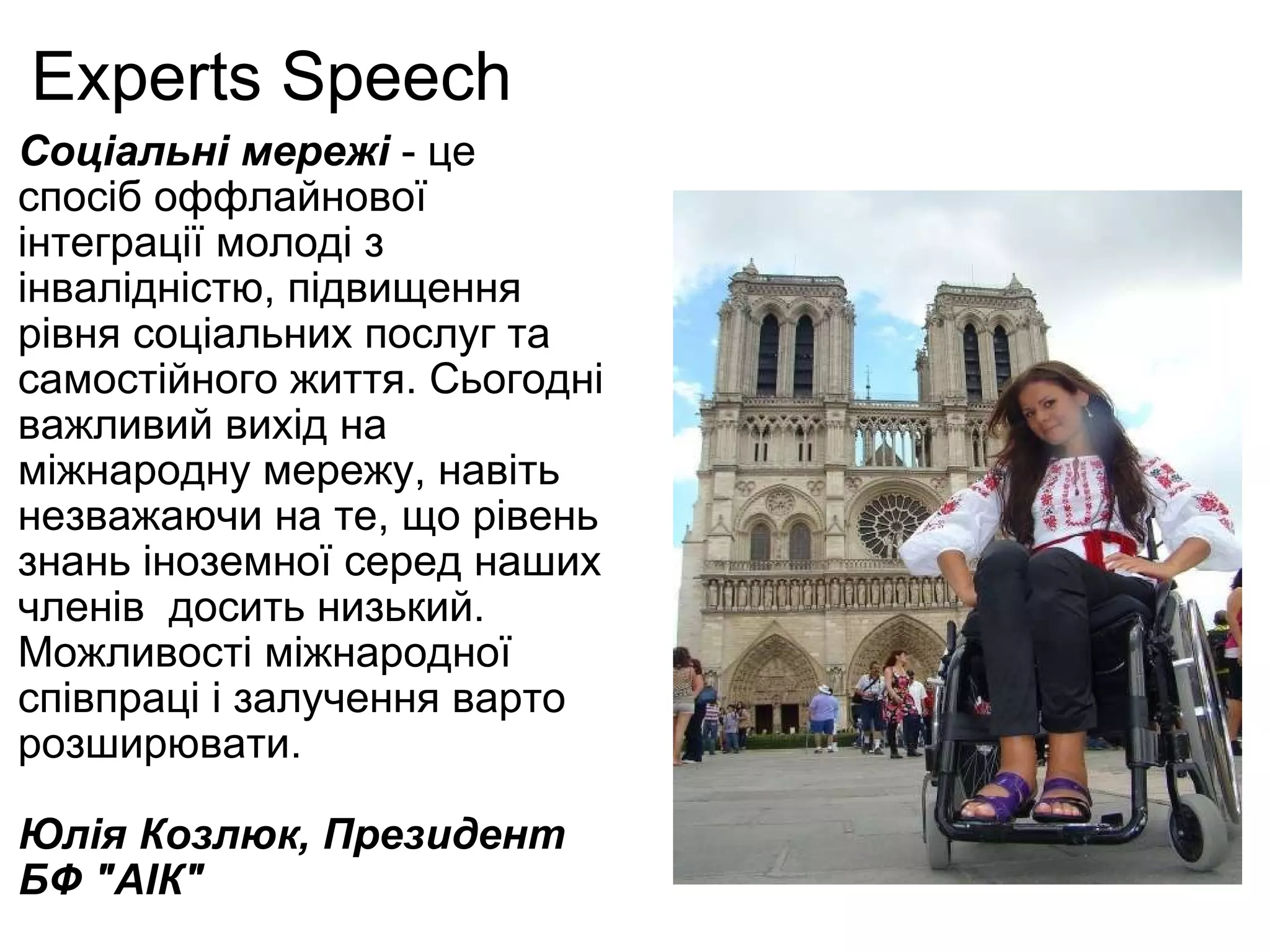 Experts Speech Соціальні мережі  - це спосіб оффлайнової інтеграції молоді з інвалідністю, підвищення рівня соціальних послуг та самостійного життя. Сьогодні важливий вихід на міжнародну мережу, навіть незважаючи на те, що рівень знань іноземної серед наших членів  досить низький. Можливості міжнародної співпраці і залучення варто розширювати. Юлія Козлюк, Президент БФ "АІК" І 