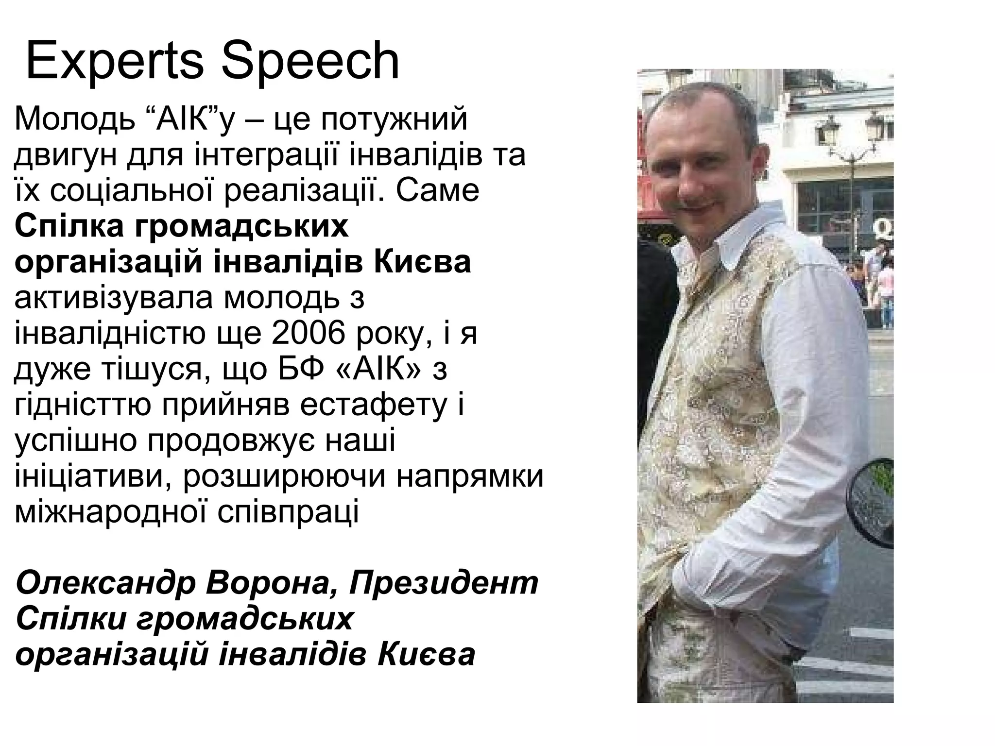 Experts Speech Молодь “АІК”у – це потужний двигун для інтеграції інвалідів та їх соціальної реалізації. Саме  Спілка  громадських організацій інвалідів Києва  активізувала молодь з інвалідністю ще 2006 року, і я дуже тішуся, що БФ «АІК» з гідністтю прийняв естафету і успішно продовжує наші ініціативи, розширюючи напрямки міжнародної співпраці Олександр Ворона , Президент  Спілки громадських організацій інвалідів Києва 