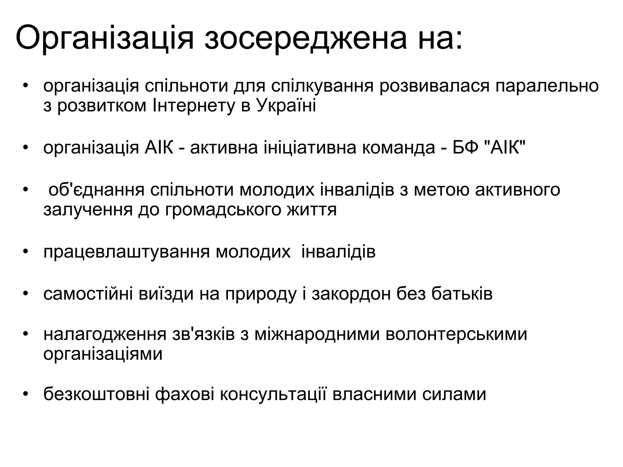 Організація зосереджена на:  організація спільноти для спілкування розвивалася паралельно з розвитком Інтернету в Україні організація АІК - активна ініціативна команда - БФ "АІК"   об'єднання спільноти молодих інвалідів з метою активного залучення до громадського життя працевлаштування молодих  інвалідів самостійні виїзди на природу і закордон без батьків налагодження зв'язків з міжнародними волонтерськими організаціями безкоштовні фахові консультації власними силами 