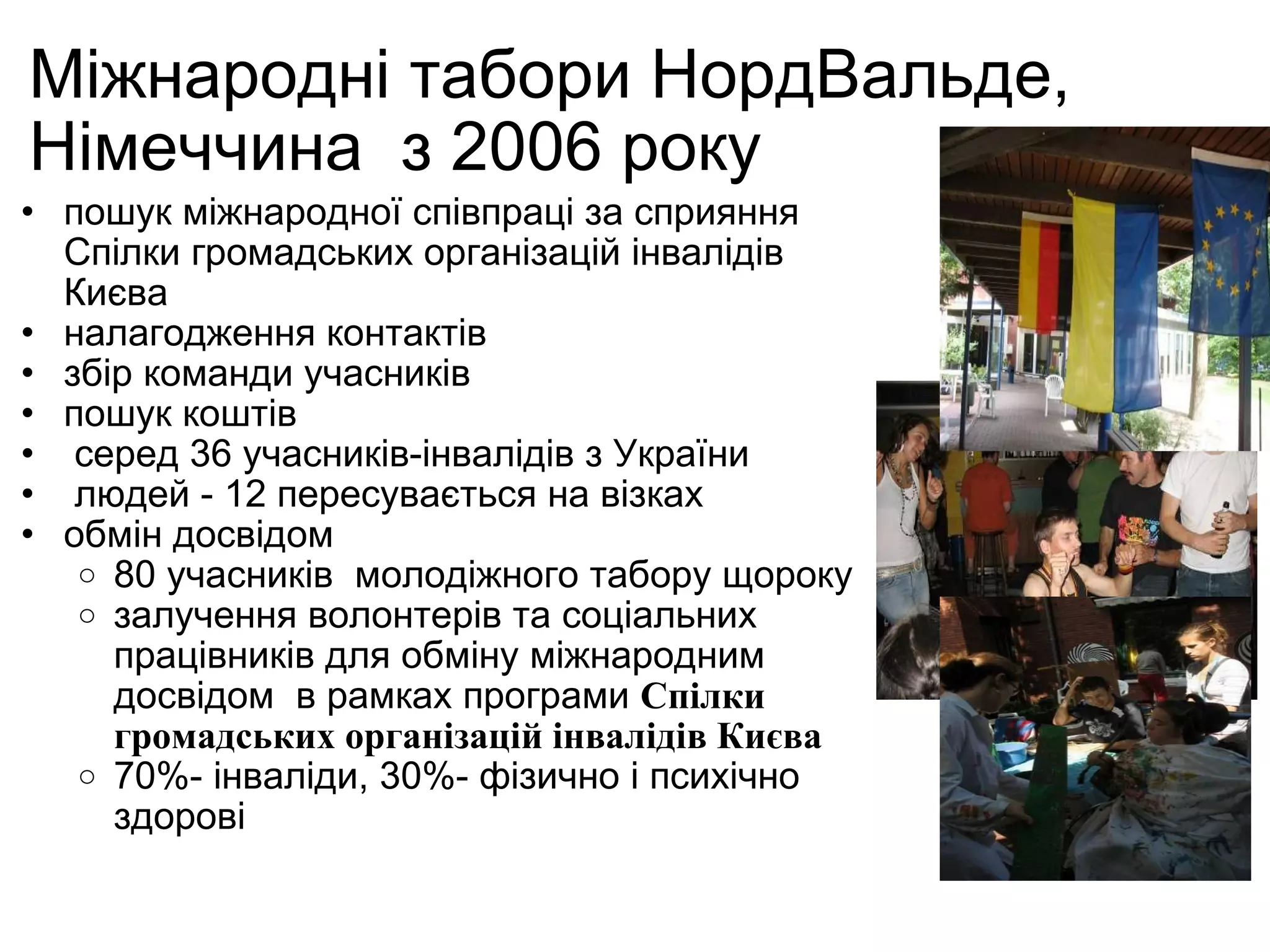 Міжнародні табори НордВальде, Німеччина  з 2006 року пошук міжнародної співпраці  за сприяння  Спілки громадських організацій інвалідів Києва налагодження контактів збір команди учасників  пошук коштів    серед 36 учасників-інвалідів з України    людей - 12 пересувається на візках  обмін досвідом  80 учасників  молодіжного табору щороку залучення волонтерів та соціальних працівників для обміну міжнародним досвідом   в рамках програми  Спілки громадських організацій інвалідів Києва 70%- інваліди, 30%- фізично і психічно здорові 