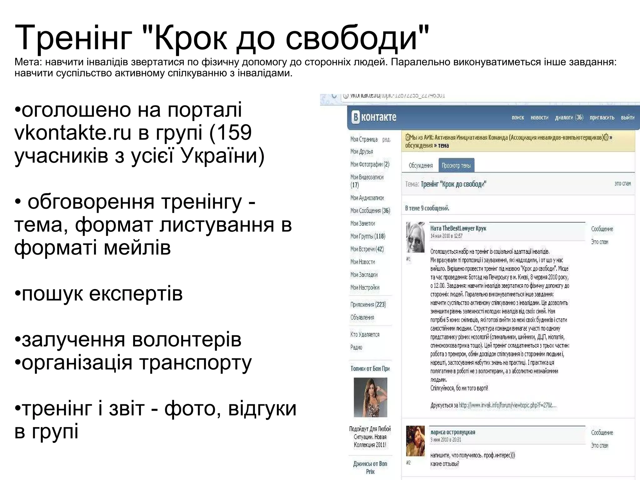 Тренінг "Крок до свободи" Мета : навчити інвалідів звертатися по фізичну допомогу до сторонніх людей. Паралельно виконуватиметься інше завдання: навчити суспільство активному спілкуванню з інвалідами. оголошено на порталі vkontakte.ru в групі (159 учасників з усієї України)   обговорення тренінгу - тема, формат листування в форматі мейлів пошук експертів залучення волонтерів  організація транспорту тренінг і звіт - фото, відгуки в групі   