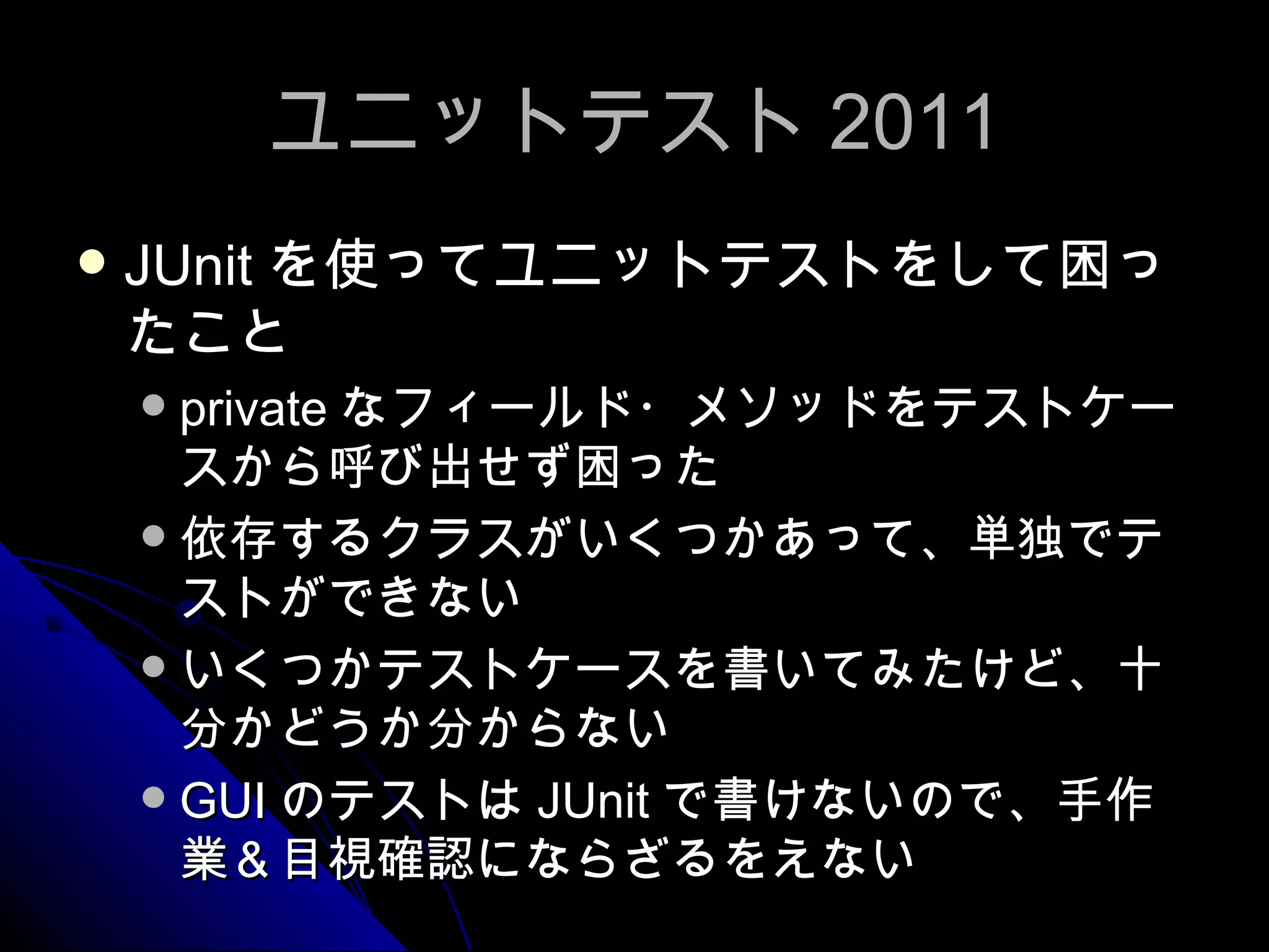 ユニットテスト 2011 JUnit を使ってユニットテストをして困ったこと private なフィールド・メソッドをテストケースから呼び出せず困った 依存するクラスがいくつかあって、単独でテストができない いくつかテストケースを書いてみたけど、十分かどうか分からない GUI のテストは JUnit で書けないので、手作業＆目視確認にならざるをえない 