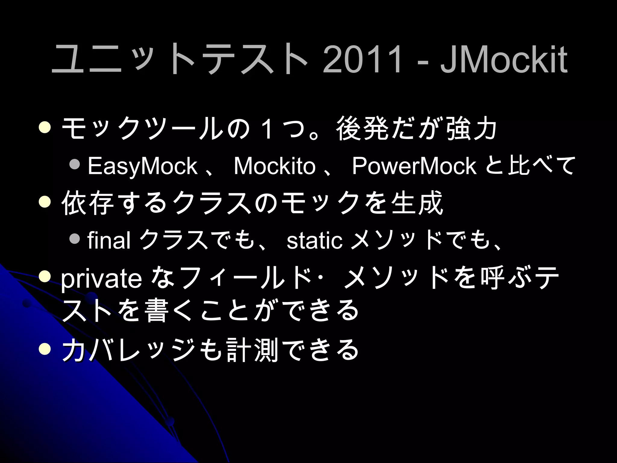ユニットテスト 2011 - JMockit モックツールの１つ。後発だが強力 EasyMock 、 Mockito 、 PowerMock と比べて 依存するクラスのモックを生成 final クラスでも、 static メソッドでも、 private なフィールド・メソッドを呼ぶテストを書くことができる カバレッジも計測できる 