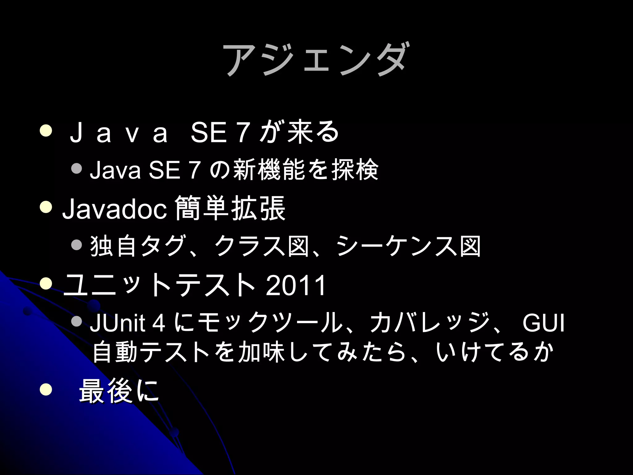 アジェンダ Ｊａｖａ  SE 7 が来る Java SE 7 の新機能を探検 Javadoc 簡単拡張 独自タグ、クラス図、シーケンス図 ユニットテスト 2011 JUnit 4 にモックツール、カバレッジ、 GUI 自動テストを加味してみたら、いけてるか 最後に 