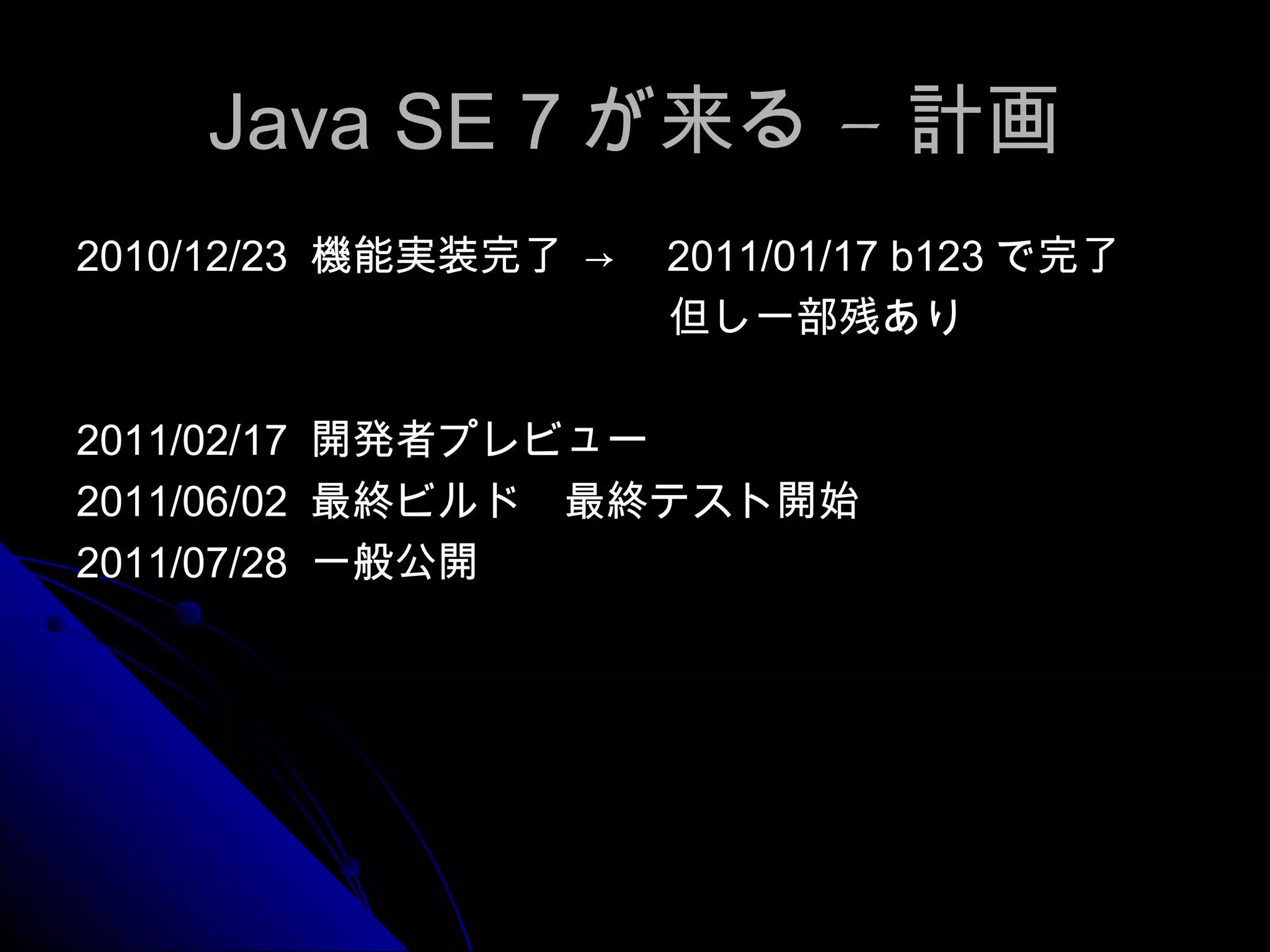 Java SE 7 が来る – 計画 2010/12/23  機能実装完了 ->　 2011/01/17 b123 で完了 　　但し一部残あり 2011/02/17  開発者プレビュー 2011/06/02  最終ビルド　最終テスト開始 2011/07/28  一般公開 
