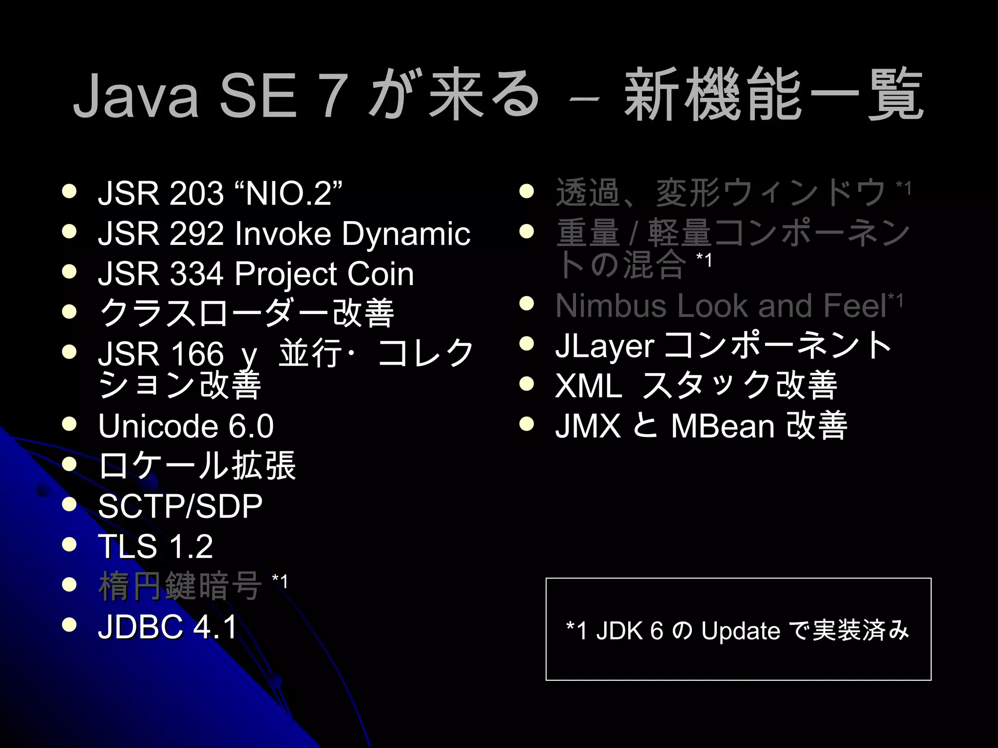 Java SE 7 が来る – 新機能一覧 JSR 203 “NIO.2” JSR 292 Invoke Dynamic JSR 334 Project Coin クラスローダー改善 JSR 166 ｙ 並行・コレクション改善 Unicode 6.0 ロケール拡張 SCTP/SDP TLS 1.2 楕円鍵暗号 *1 JDBC 4.1 透過、変形ウィンドウ *1 重量 / 軽量コンポーネントの混合 *1 Nimbus Look and Feel *1 JLayer コンポーネント XML  スタック改善 JMX と MBean 改善 *1 JDK 6 の Update で実装済み 