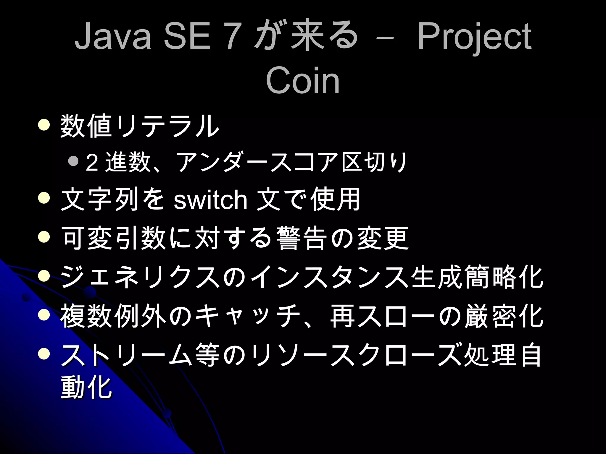 Java SE 7 が来る –  Project Coin 数値リテラル 2 進数、アンダースコア区切り 文字列を switch 文で使用 可変引数に対する警告の変更 ジェネリクスのインスタンス生成簡略化 複数例外のキャッチ、再スローの厳密化 ストリーム等のリソースクローズ処理自動化 