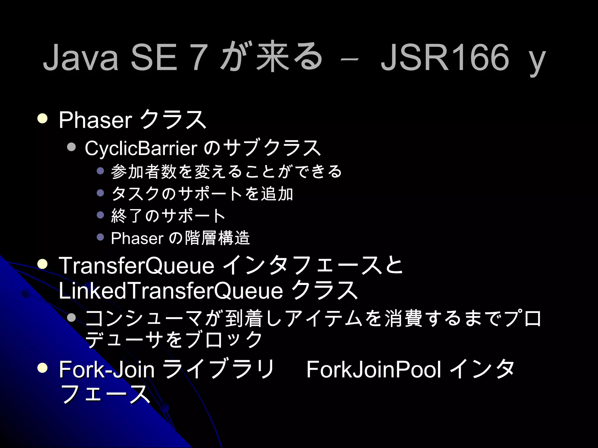 Java SE 7 が来る –  JSR166 ｙ Phaser クラス CyclicBarrier のサブクラス 参加者数を変えることができる タスクのサポートを追加 終了のサポート Phaser の階層構造 TransferQueue インタフェースと LinkedTransferQueue クラス コンシューマが到着しアイテムを消費するまでプロデューサをブロック Fork-Join ライブラリ　 ForkJoinPool インタフェース 