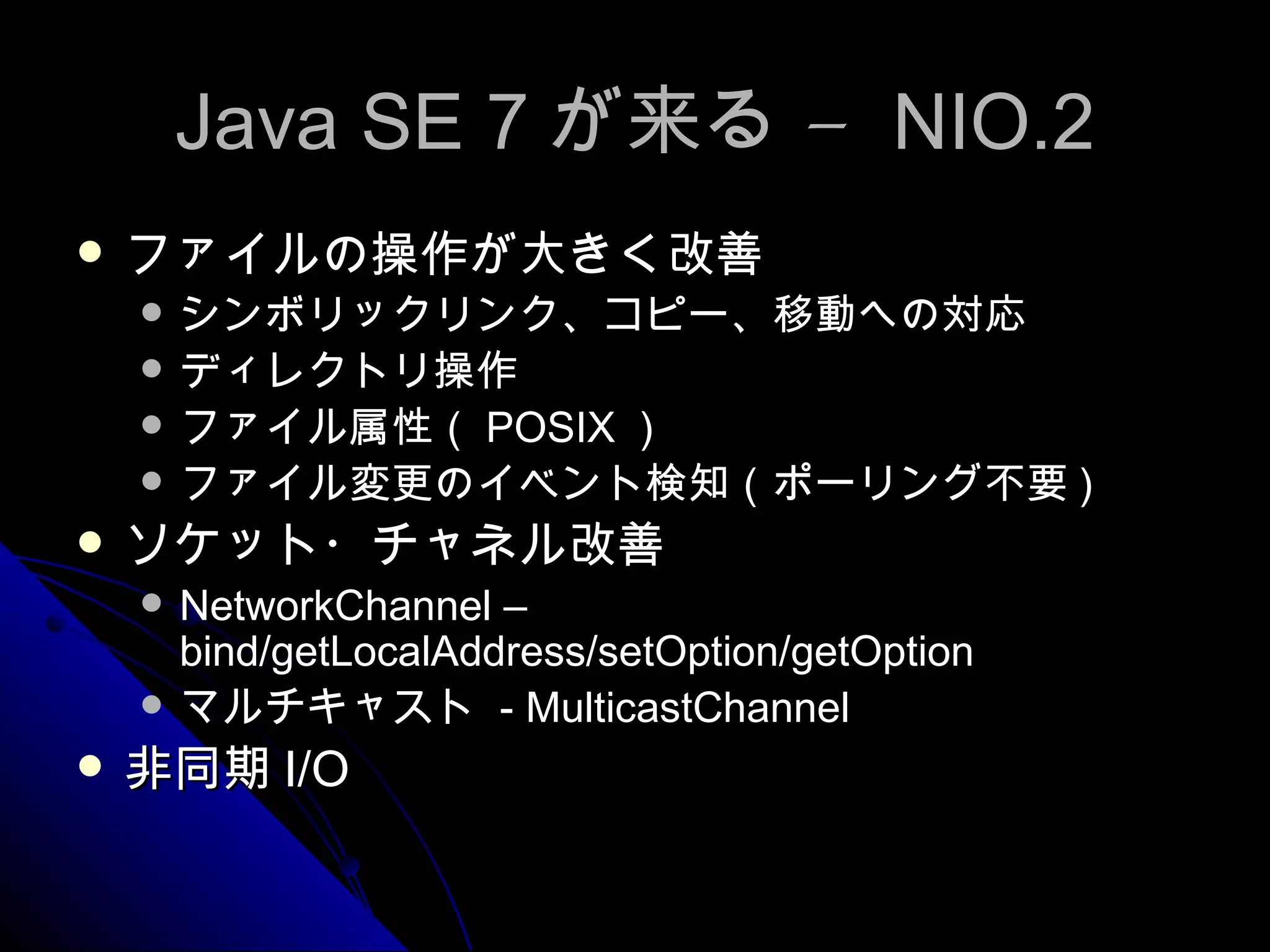 Java SE 7 が来る –  NIO.2 ファイルの操作が大きく改善 シンボリックリンク、コピー、移動への対応 ディレクトリ操作 ファイル属性（ POSIX ） ファイル変更のイベント検知（ポーリング不要 ) ソケット・チャネル改善 NetworkChannel – bind/getLocalAddress/setOption/getOption マルチキャスト  - MulticastChannel 非同期 I/O 