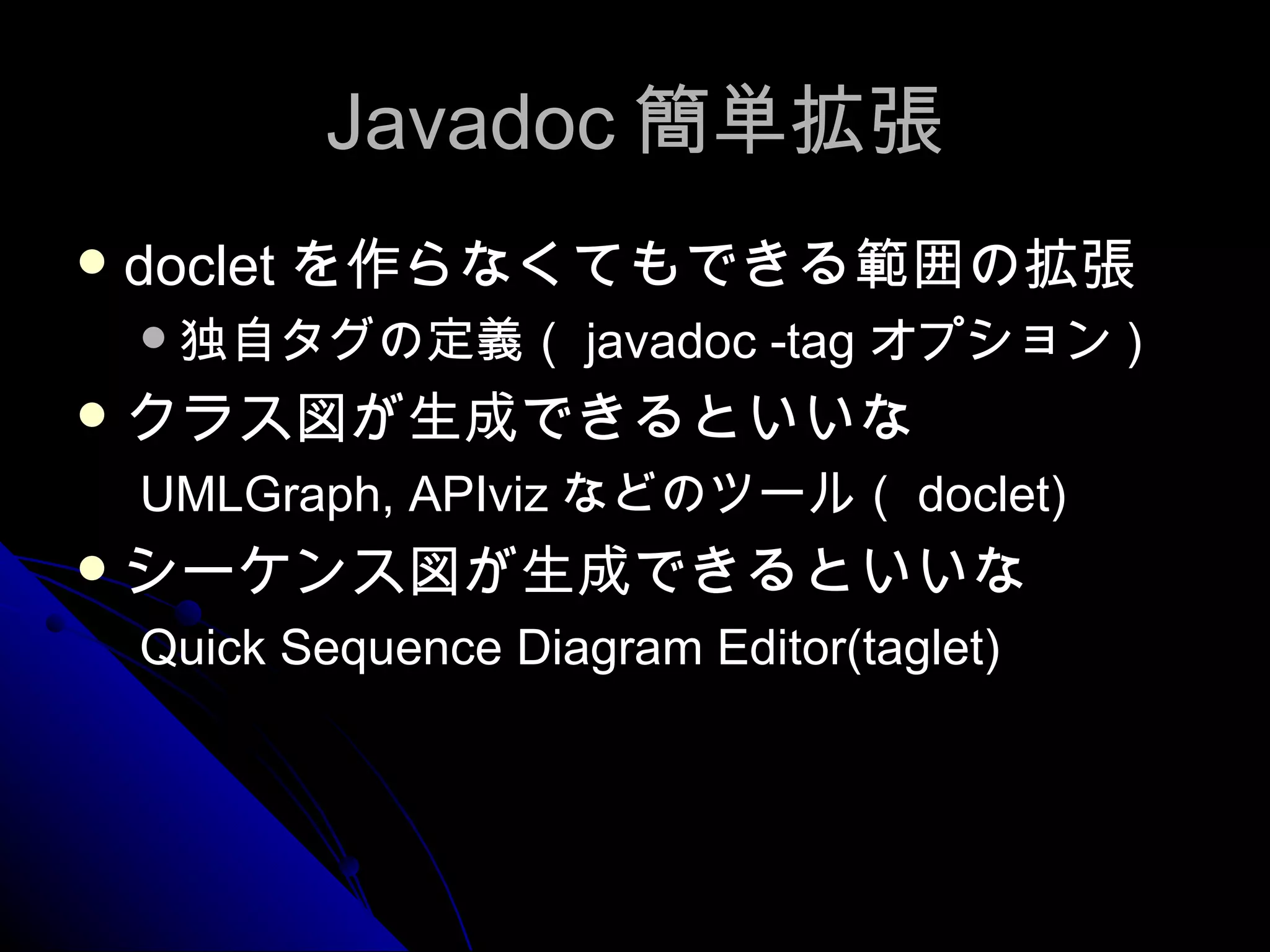 Javadoc 簡単拡張 doclet を作らなくてもできる範囲の拡張 独自タグの定義（ javadoc -tag オプション ) クラス図が生成できるといいな UMLGraph, APIviz などのツール（ doclet) シーケンス図が生成できるといいな Quick Sequence Diagram Editor(taglet) 