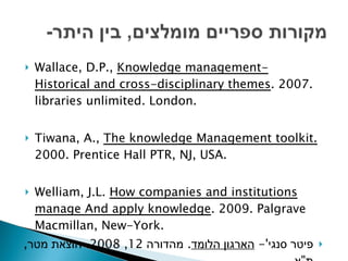 Wallace, D.P.,  Knowledge management- Historical and cross-disciplinary themes . 2007. libraries unlimited. London. Tiwana, A.,  The knowledge Management toolkit.  2000. Prentice Hall PTR, NJ, USA. Welliam, J.L.  How companies and institutions manage And apply knowledge . 2009. Palgrave Macmillan, New-York. פיטר סנגי '-  הארגון הלומד .  מהדורה  12, 2008.  הוצאת מטר ,  ת " א . 