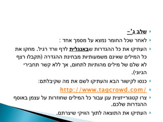 שלב ג '- לאחר שכל החומר נמצא על מסמך אחד  : העתיקו את כל ההגדרות ש באנגלית  לדף וורד רגיל .  מחקו את כל המילים שאינם משמעותיות מבחינת ההגדרה  ( תקבלו רצף לא שלם של מילים מהותיות לתחום ,  אך ללא קשר תחבירי הגיוני ). כנסו לקישור הבא והעתיקו לשם את מה שקיבלתם : http://www.tagcrowd.com / צרו קטגורייזצית ענן עבור כל המילים שחוזרות על עצמן באוסף ההגדרות שלכם . העתיקו את התוצאה לתוך הוויקי שיצרתם . 