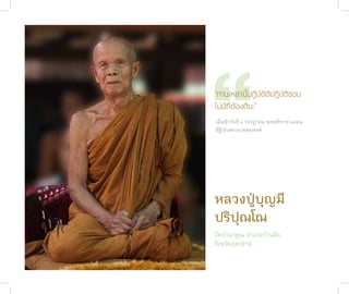 “
              “ท่านเหล่านี้ปฏิบัติดีปฏิบัติชอบ
              ไม่มีที่ต้องตินะ”
              เมื่อเช้�วันที่ ๔ กรกฎ�คม พุทธศักร�ช ๒๕๕๒
              อัฐิเป็นพระธ�ตุสององค์




              หลวงปู่บุญมี
              ปริปุณโณ
              วัดป่านาคูณ อำาเภอบ้านผือ
              จังหวัดอุดรธานี
ชาติสุดท้าย
122
 