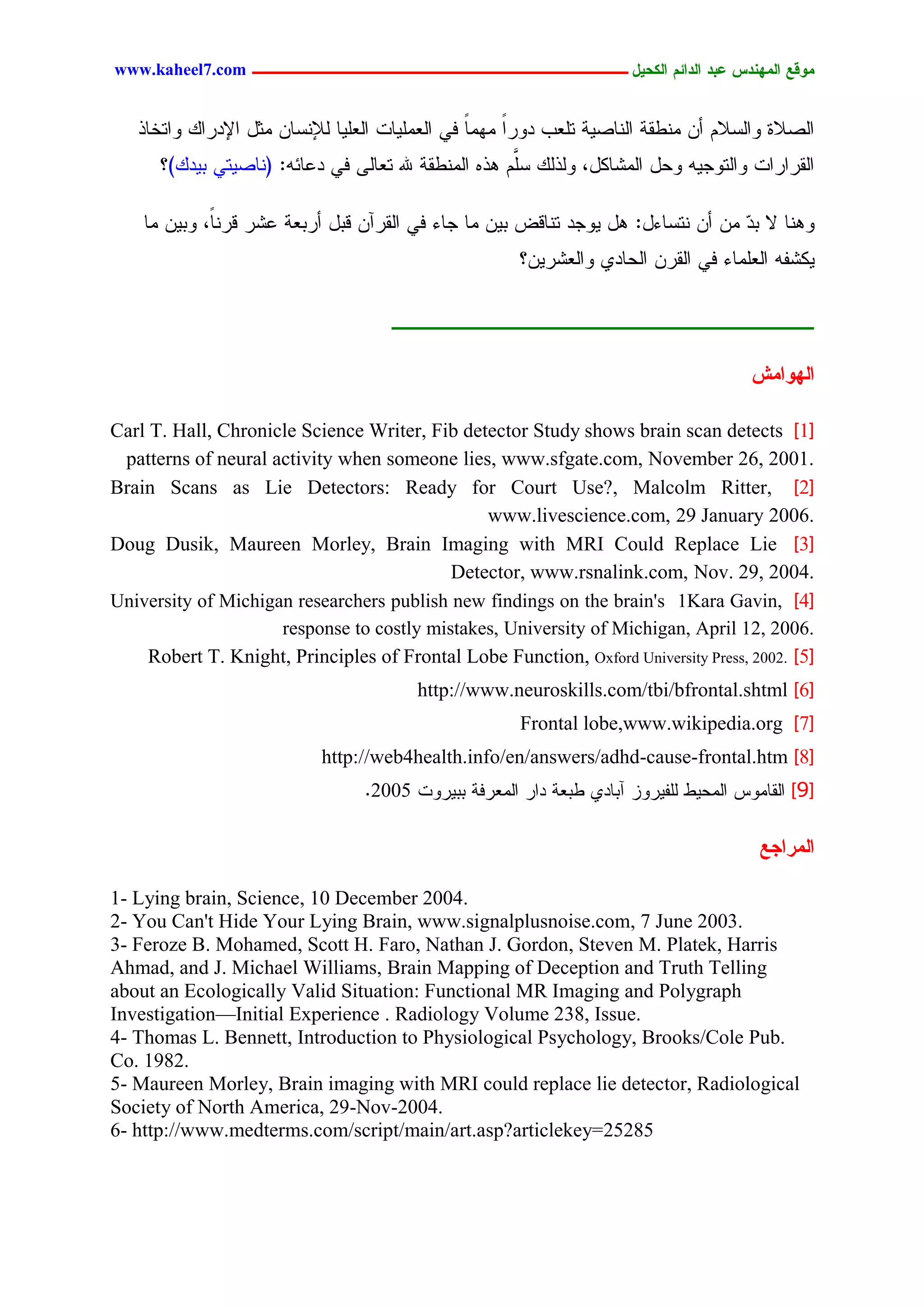 www.kaheel7.com ‫يّكؾ اهيٌِدس ؿتد اهدائى اهندٖل ــــــــــــــــــــــــــــــــــــ‬


   ‫جٍظالذ ٗجٍشالُ ؤّ ِْػير جٍْحظٜر سَـخ دٗرج ِِٖح نٛ جٍـَِٜحز جٍـَٜح ٍإلْشحّ ِصل جإلدرجً ٗجسخحذ‬
                                                 ً    ً
      ‫جٍيرجرجز ٗجٍسٗظٜٔ ٗػل جٍِضحٌل، ٍٗذًٍ َُّ ٕذٓ جٍِْػير هلل سـحٍٙ نٛ دؿحثٔ: (ْحظٜسٛ دٜدً)؟‬
                                                      َ‫ش‬

    ‫ْٕٗح ال د ٓ ِّ ؤّ ْسشحءل: ٕل ٜٗظد سْحىع دّٜ ِح ظحء نٛ جٍيرآّ ىدل ؤردـر ؿضر ىرًْ، ٗدّٜ ِح‬
             ‫ح‬                                                                   ‫د‬
                                                      ‫ٌٜضهٔ جٍـَِحء نٛ جٍيرّ جٍػحدٚ ٗجٍـضرّٜ؟‬




                                                                                      ‫اهِّايص‬

Carl T. Hall, Chronicle Science Writer, Fib detector Study shows brain scan detects ]1[
 patterns of neural activity when someone lies, www.sfgate.com, November 26, 2001.
Brain Scans as Lie Detectors: Ready for Court Use?, Malcolm Ritter, ]2[
                                               www.livescience.com, 29 January 2006.
Doug Dusik, Maureen Morley, Brain Imaging with MRI Could Replace Lie ]3[
                                           Detector, www.rsnalink.com, Nov. 29, 2004.
University of Michigan researchers publish new findings on the brain's 1Kara Gavin, ]4[
                     response to costly mistakes, University of Michigan, April 12, 2006.
     Robert T. Knight, Principles of Frontal Lobe Function, Oxford University Press, 2002. ]5[
                                         http://www.neuroskills.com/tbi/bfrontal.shtml ]6[
                                                       Frontal lobe,www.wikipedia.org ]7[
                            http://web4health.info/en/answers/adhd-cause-frontal.htm ]8[
                                 .2005 ‫[9] جٍيحِٗس جٍِػٜػ ٍَهٜرٗز آدحدٚ ػدـر دجر جٍِـرنر ددٜرٗز‬

                                                                                       ‫اهيراجؾ‬

1- Lying brain, Science, 10 December 2004.
2- You Can't Hide Your Lying Brain, www.signalplusnoise.com, 7 June 2003.
3- Feroze B. Mohamed, Scott H. Faro, Nathan J. Gordon, Steven M. Platek, Harris
Ahmad, and J. Michael Williams, Brain Mapping of Deception and Truth Telling
about an Ecologically Valid Situation: Functional MR Imaging and Polygraph
Investigation—Initial Experience . Radiology Volume 238, Issue.
4- Thomas L. Bennett, Introduction to Physiological Psychology, Brooks/Cole Pub.
Co. 1982.
5- Maureen Morley, Brain imaging with MRI could replace lie detector, Radiological
Society of North America, 29-Nov-2004.
6- http://www.medterms.com/script/main/art.asp?articlekey=25285




                                          11
 