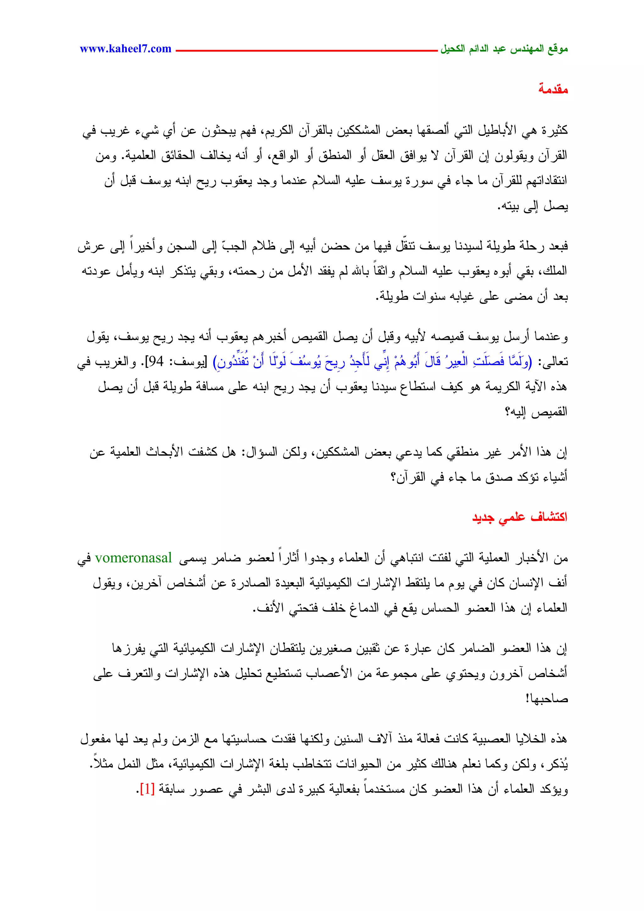 ‫يّكؾ اهيٌِدس ؿتد اهدائى اهندٖل ــــــــــــــــــــــــــــــــــــ ‪www.kaheel7.com‬‬


                                                                                                     ‫يلديج‬

 ‫ٌصٜرذ ٕٛ جألدحػٜل جٍسٛ ؤٍظيٖح دـع جٍِضٌٌّٜ دحٍيرآّ جٌٍرُٜ، نُٖ ٜدػصّٗ ؿّ ؤٚ ضٛء كرٜخ نٛ‬
    ‫جٍيرآّ ٜٗيٍّٗٗ اّ جٍيرآّ ال ٜٗجنو جٍـيل ؤٗ جٍِْػو ؤٗ جٍٗجىؾ، ؤٗ ؤْٔ ٜخحٍم جٍػيحثو جٍـَِٜر. ِّٗ‬
     ‫جْسيحدجسُٖ ٍَيرآّ ِح ظحء نٛ شٗرذ ٜٗشم ؿَٜٔ جٍشالُ ؿْدِح ٗظد ٜـيٗخ رٜغ جدْٔ ٜٗشم ىدل ؤّ‬
                                                                                            ‫ٜظل اٍٙ دٜسٔ.‬

‫ندـد رػَر ػَٜٗر ٍشٜدْح ٜٗشم سْ ّل نٜٖح ِّ ػغّ ؤدٜٔ اٍٙ ؼالُ جٍظخ اٍٙ جٍشظّ ٗؤخٜرً اٍٙ ؿرص‬
        ‫ج‬                ‫ٓ‬                               ‫ي‬
 ‫جًٍَِ، ديٛ ؤدٗٓ ٜـيٗخ ؿَٜٔ جٍشالُ ٗجصيح دحهلل ٍُ ٜهيد جألِل ِّ رػِسٔ، ٗديٛ ٜسذٌر جدْٔ ٜٗإِل ؿٗدسٔ‬
                                                           ‫ً‬
                                                                 ‫دـد ؤّ ِغٙ ؿَٙ كٜحدٔ شْٗجز ػَٜٗر.‬

  ‫ٗؿْدِح ؤرشل ٜٗشم ىِٜظٔ ألدٜٔ ٗىدل ؤّ ٜظل جٍيِٜط ؤخدرُٕ ٜـيٗخ ؤْٔ ٜظد رٜغ ٜٗشم، ٜيٗل‬
‫سـحٍٙ: (ٍٗ ٖح نَظَز جٍـٜٔر ىَحل ؤَ ُٗ ُُ ا ِّٛ ٍَإَ ِد ِٜغ ُٗشم ٍََٗح ؤَّ ُه ِّ ُٗ ِ) [ٜٗشم: 49]. ٗجٍلرٜخ نٛ‬
                        ‫ََِ َ ٔ ْ ُ َ د ٕ ِ ِْ ظ ُ ر َ ٜ ُ َ ٍِ ِ س َْد ّ‬
    ‫ٕذٓ جٜٝر جٌٍرِٜر ٕٗ ٌٜم جشسػحؽ شٜدْح ٜـيٗخ ؤّ ٜظد رٜغ جدْٔ ؿَٙ ِشحنر ػَٜٗر ىدل ؤّ ٜظل‬
                                                                                              ‫جٍيِٜط أٍٜ؟‬

  ‫اّ ٕذج جألِر كٜر ِْػيٛ ٌِح ٜدؿٛ دـع جٍِضٌٌّٜ، ٌٍّٗ جٍشئجل: ٕل ٌضهز جألدػحش جٍـَِٜر ؿّ‬
                                                                     ‫ؤضٜحء سئٌد ظدو ِح ظحء نٛ جٍيرآّ؟‬

                                                                                      ‫انخضبف ؿويٕ جدٖد‬

‫ِّ جألخدحر جٍـَِٜر جٍسٛ ٍهسز جْسدحٕٛ ؤّ جٍـَِحء ٗظدٗج ؤصحرً ٍـغٗ غحِر ٜشِٙ ‪ vomeronasal‬نٛ‬
                              ‫ج‬
   ‫ؤْم جإلْشحّ ٌحّ نٛ ُٜٗ ِح َٜسيػ جإلضحرجز جٌٍِٜٜحثٜر جٍدـٜدذ جٍظحدرذ ؿّ ؤضخحط آخرّٜ، ٜٗيٗل‬
                                      ‫جٍـَِحء اّ ٕذج جٍـغٗ جٍػشحس ٜيؾ نٛ جٍدِحف خَم نسػسٛ جألْم.‬

       ‫اّ ٕذج جٍـغٗ جٍغحِر ٌحّ ؿدحرذ ؿّ صيدّٜ ظلٜرّٜ َٜسيػحّ جإلضحرجز جٌٍِٜٜحثٜر جٍسٛ ٜهرزٕح‬
   ‫ؤضخحط آخرّٗ ٜٗػسٗٚ ؿَٙ ِظِٗؿر ِّ جألؿظحخ سشسػٜؾ سػَٜل ٕذٓ جإلضحرجز ٗجٍسـرم ؿَٙ‬
                                                                                                  ‫ظحػدٖح!‬

‫ٕذٓ جٍخالٜح جٍـظدٜر ٌحْز نـحٍر ِْذ آالم جٍشّْٜ ٌٍْٖٗح نيدز ػشحشٜسٖح ِؾ جٍزِّ ٍُٗ ٜـد ٍٖح ِهـٗل‬
  ‫ُذٌر، ٌٍّٗ ٌِٗح ْـَُ ْٕحًٍ ٌصٜر ِّ جٍػٜٗجْحز سسخحػخ دَلر جإلضحرجز جٌٍِٜٜحثٜر، ِصل جٍِْل ِص ً.‬
   ‫ال‬                                                                                         ‫ٜ‬
            ‫ٜٗئٌد جٍـَِحء ؤّ ٕذج جٍـغٗ ٌحّ ِشسخدِح دهـحٍٜر ٌدٜرذ ٍد٘ جٍدضر نٛ ؿظٗر شحدير [1].‬
                                                       ‫ً‬



                                                 ‫31‬
 