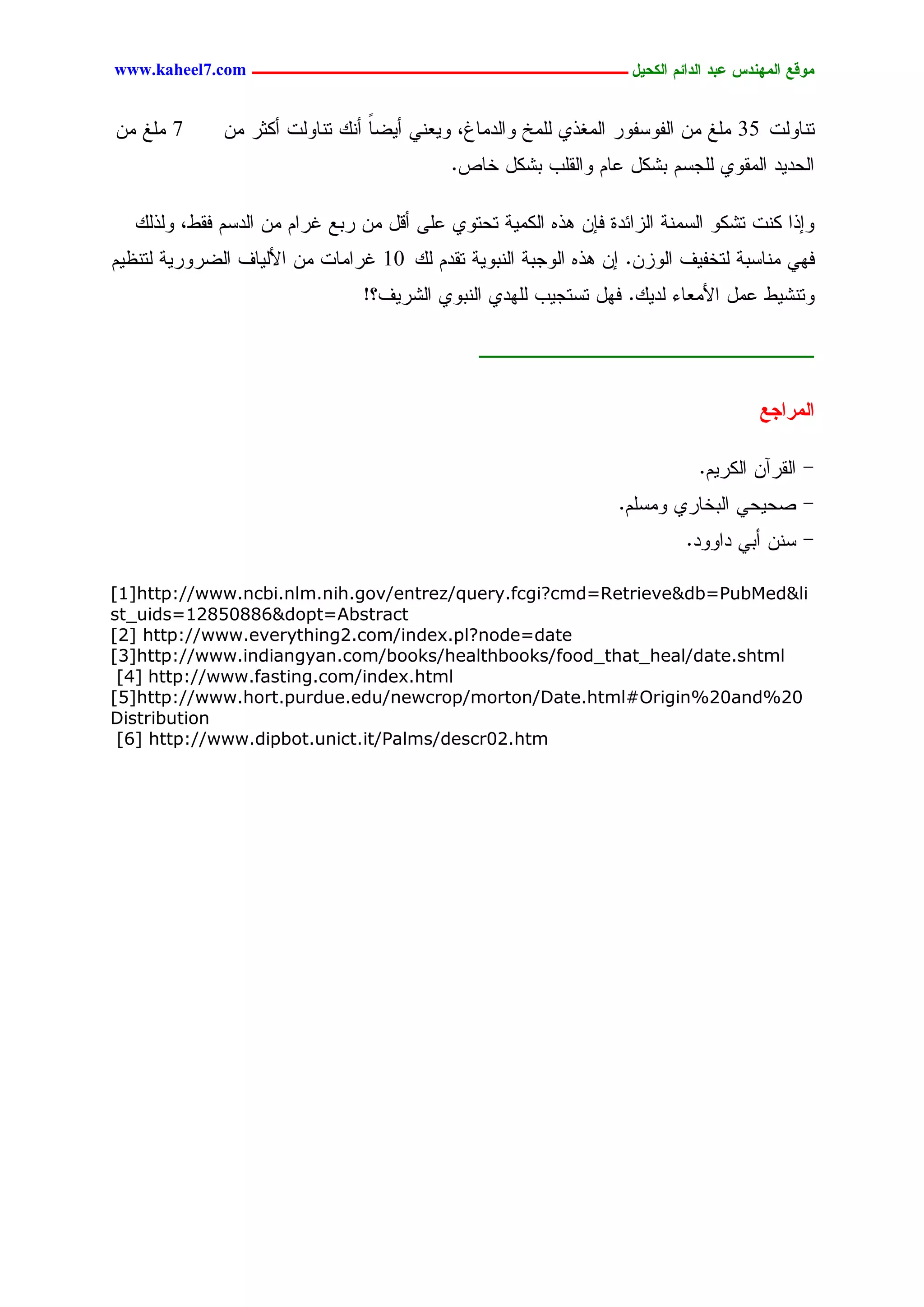 www.kaheel7.com ‫يّكؾ اهيٌِدس ؿتد اهدائى اهندٖل ــــــــــــــــــــــــــــــــــــ‬


ِّ ‫7 َِق‬      ِّ ‫سْحٍٗز 53 َِق ِّ جٍهٗشهٗر جٍِلذٚ ٍَِخ ٗجٍدِحف، ٜٗـْٛ ؤٜغح ؤًْ سْحٍٗز ؤٌصر‬
                                 ً
                                            .‫جٍػدٜد جٍِيٗٚ ٍَظشُ دضٌل ؿحُ ٗجٍيَخ دضٌل خحط‬

   ًٍ‫ٗاذج ٌْز سضٌٗ جٍشِْر جٍزجثدذ نبّ ٕذٓ جٌٍِٜر سػسٗٚ ؿَٙ ؤىل ِّ ردؾ كرجُ ِّ جٍدشُ نيػ، ٍٗذ‬
ُٜ‫نٖٛ ِْحشدر ٍسخهٜم جٍٗزّ. اّ ٕذٓ جٍٗظدر جٍْدٜٗر سيدُ ًٍ 01 كرجِحز ِّ جألٍٜحم جٍغرٗرٜر ٍسْؼ‬
                                !‫ٗسْضٜػ ؿِل جألِـحء ٍدًٜ. نٖل سشسظٜخ ٍَٖدٚ جٍْدٗٚ جٍضرٜم؟‬

                                                ‫ــــــــــــــــــــــــ‬

                                                                                    ‫اهيراجؾ‬

                                                                            .ُٜ‫- جٍيرآّ جٌٍر‬
                                                                  .َُ‫- ظػٜػٛ جٍدخحرٚ ِٗش‬
                                                                           .‫- شّْ ؤدٛ دجٗٗد‬

[1]http://www.ncbi.nlm.nih.gov/entrez/query.fcgi?cmd=Retrieve&db=PubMed&li
st_uids=12850886&dopt=Abstract
[2] http://www.everything2.com/index.pl?node=date
[3]http://www.indiangyan.com/books/healthbooks/food_that_heal/date.shtml
 [4] http://www.fasting.com/index.html
[5]http://www.hort.purdue.edu/newcrop/morton/Date.html#Origin%20and%20
Distribution
 [6] http://www.dipbot.unict.it/Palms/descr02.htm




                                         24
 