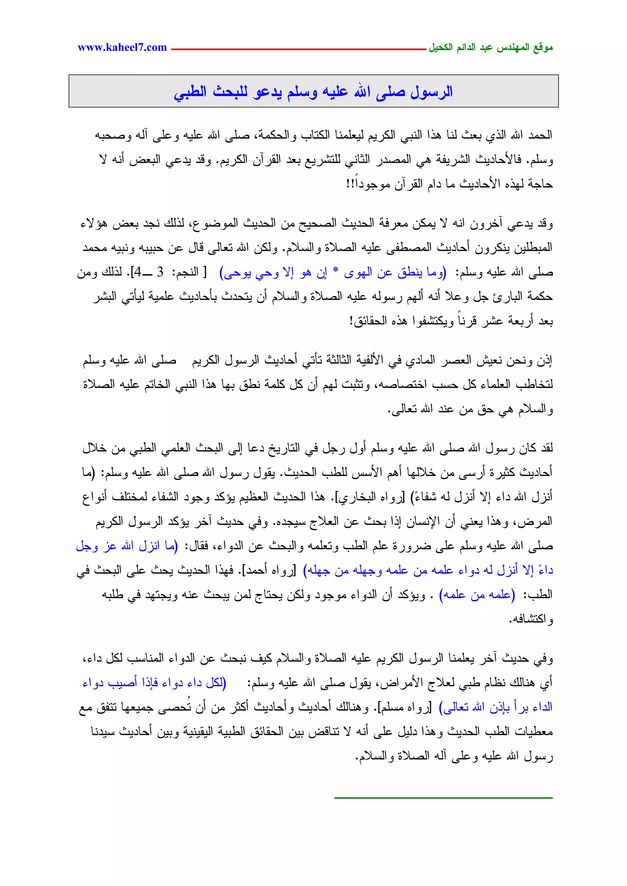 ‫يّكؾ اهيٌِدس ؿتد اهدائى اهندٖل ــــــــــــــــــــــــــــــــــــ ‪www.kaheel7.com‬‬


                   ‫اهرشّل ظوٓ اهلل ؿوَٖ ّشوى ٖدؿّ هوتدد اهػتٕ‬

   ‫جٍػِد جهلل جٍذٚ دـش ٍْح ٕذج جٍْدٛ جٌٍرُٜ ٍٜـَِْح جٌٍسحخ ٗجٍػٌِر، ظَٙ جهلل ؿَٜٔ ٗؿَٙ آٍٔ ٗظػدٔ‬
    ‫ٗشَُ. نحألػحدٜش جٍضرٜهر ٕٛ جٍِظدر جٍصحْٛ ٍَسضرٜؾ دـد جٍيرآّ جٌٍرُٜ. ٗىد ٜدؿٛ جٍدـع ؤْٔ ال‬
                                                      ‫ػحظر ٍٖذٓ جألػحدٜش ِح دجُ جٍيرآّ ِٗظٗدً!!‬
                                                        ‫ج‬

‫ٗىد ٜدؿٛ آخرّٗ جْٔ ال ٌِّٜ ِـرنر جٍػدٜش جٍظػٜغ ِّ جٍػدٜش جٍِٗغٗؽ، ٍذًٍ ْظد دـع ٕئالء‬
 ‫جٍِدػَّٜ ٌْٜرّٗ ؤػحدٜش جٍِظػهٙ ؿَٜٔ جٍظالذ ٗجٍشالُ. ٌٍّٗ جهلل سـحٍٙ ىحل ؿّ ػدٜدٔ ْٗدٜٔ ِػِد‬
‫ظَٙ جهلل ؿَٜٔ ٗشَُ: (ِٗح ْٜػو ؿّ جٍٖٗ٘ * اّ ٕٗ اال ٗػٛ ٜٗػٙ) [ جٍْظُ: 3 ـ 4]. ٍذًٍ ِّٗ‬
   ‫ػٌِر جٍدحرة ظل ٗؿال ؤْٔ ؤٍُٖ رشٍٗٔ ؿَٜٔ جٍظالذ ٗجٍشالُ ؤّ ٜسػدش دإػحدٜش ؿَِٜر ٍٜإسٛ جٍدضر‬
                                                       ‫دـد ؤردـر ؿضر ىرْح ٌٜٗسضهٗج ٕذٓ جٍػيحثو!‬
                                                                             ‫ً‬

 ‫ظَٙ جهلل ؿَٜٔ ٗشَُ‬    ‫اذّ ْٗػّ ْـٜص جٍـظر جٍِحدٚ نٛ جألٍهٜر جٍصحٍصر سإسٛ ؤػحدٜش جٍرشٗل جٌٍرُٜ‬
 ‫ٍسخحػخ جٍـَِحء ٌل ػشخ جخسظحظٔ، ٗسصدز ٍُٖ ؤّ ٌل ٌَِر ْػو دٖح ٕذج جٍْدٛ جٍخحسُ ؿَٜٔ جٍظالذ‬
                                                               ‫ٗجٍشالُ ٕٛ ػو ِّ ؿْد جهلل سـحٍٙ.‬

 ‫ٍيد ٌحّ رشٗل جهلل ظَٙ جهلل ؿَٜٔ ٗشَُ ؤٗل رظل نٛ جٍسحرٜخ دؿح اٍٙ جٍدػش جٍـَِٛ جٍػدٛ ِّ خالل‬
 ‫ؤػحدٜش ٌصٜرذ ؤرشٙ ِّ خالٍٖح ؤُٕ جألشس ٍَػخ جٍػدٜش. ٜيٗل رشٗل جهلل ظَٙ جهلل ؿَٜٔ ٗشَُ: (ِح‬
 ‫ؤْزل جهلل دجء اال ؤْزل ٍٔ ضهح ّ) [رٗجٓ جٍدخحرٚ]. ٕذج جٍػدٜش جٍـؼُٜ ٜئٌد ٗظٗد جٍضهحء ٍِخسَم ؤْٗجؽ‬
                                                                  ‫ء‬
   ‫جٍِرع، ٕٗذج ٜـْٛ ؤّ جإلْشحّ اذج دػش ؿّ جٍـالض شٜظدٓ. ٗنٛ ػدٜش آخر ٜئٌد جٍرشٗل جٌٍرُٜ‬
‫ظَٙ جهلل ؿَٜٔ ٗشَُ ؿَٙ غرٗرذ ؿَُ جٍػخ ٗسـَِٔ ٗجٍدػش ؿّ جٍدٗجء، نيحل: (ِح جْزل جهلل ؿز ٗظل‬
‫دجء اال ؤْزل ٍٔ دٗجء ؿَِٔ ِّ ؿَِٔ ٗظَٖٔ ِّ ظَٖٔ) [رٗجٓ ؤػِد]. نٖذج جٍػدٜش ٜػش ؿَٙ جٍدػش نٛ‬
                                                                                       ‫ّ‬
    ‫جٍػخ: (ؿَِٔ ِّ ؿَِٔ) . ٜٗئٌد ؤّ جٍدٗجء ِٗظٗد ٌٍّٗ ٜػسحض ٍِّ ٜدػش ؿْٔ ٜٗظسٖد نٛ ػَدٔ‬
                                                                                       ‫ٗجٌسضحنٔ.‬

 ‫ٗنٛ ػدٜش آخر ٜـَِْح جٍرشٗل جٌٍرُٜ ؿَٜٔ جٍظالذ ٗجٍشالُ ٌٜم ْدػش ؿّ جٍدٗجء جٍِْحشخ ٌٍل دجء،‬
 ‫(ٌٍل دجء دٗجء نبذج ؤظٜخ دٗجء‬     ‫ؤٚ ْٕحًٍ ْؼحُ ػدٛ ٍـالض جألِرجع، ٜيٗل ظَٙ جهلل ؿَٜٔ ٗشَُ:‬
‫جٍدجء درؤ دبذّ جهلل سـحٍٙ) [رٗجٓ ِشَُ]. ْٕٗحًٍ ؤػحدٜش ٗؤػحدٜش ؤٌصر ِّ ؤّ ُػظٙ ظِٜـٖح سسهو ِؾ‬
                  ‫س‬
  ‫ِـػٜحز جٍػخ جٍػدٜش ٕٗذج دٍٜل ؿَٙ ؤْٔ ال سْحىع دّٜ جٍػيحثو جٍػدٜر جٍٜيْٜٜر ٗدّٜ ؤػحدٜش شٜدْح‬
                                                        ‫رشٗل جهلل ؿَٜٔ ٗؿَٙ آٍٔ جٍظالذ ٗجٍشالُ.‬

                                                    ‫ـــــــــــــــــــــــ‬


                                             ‫3‬
 