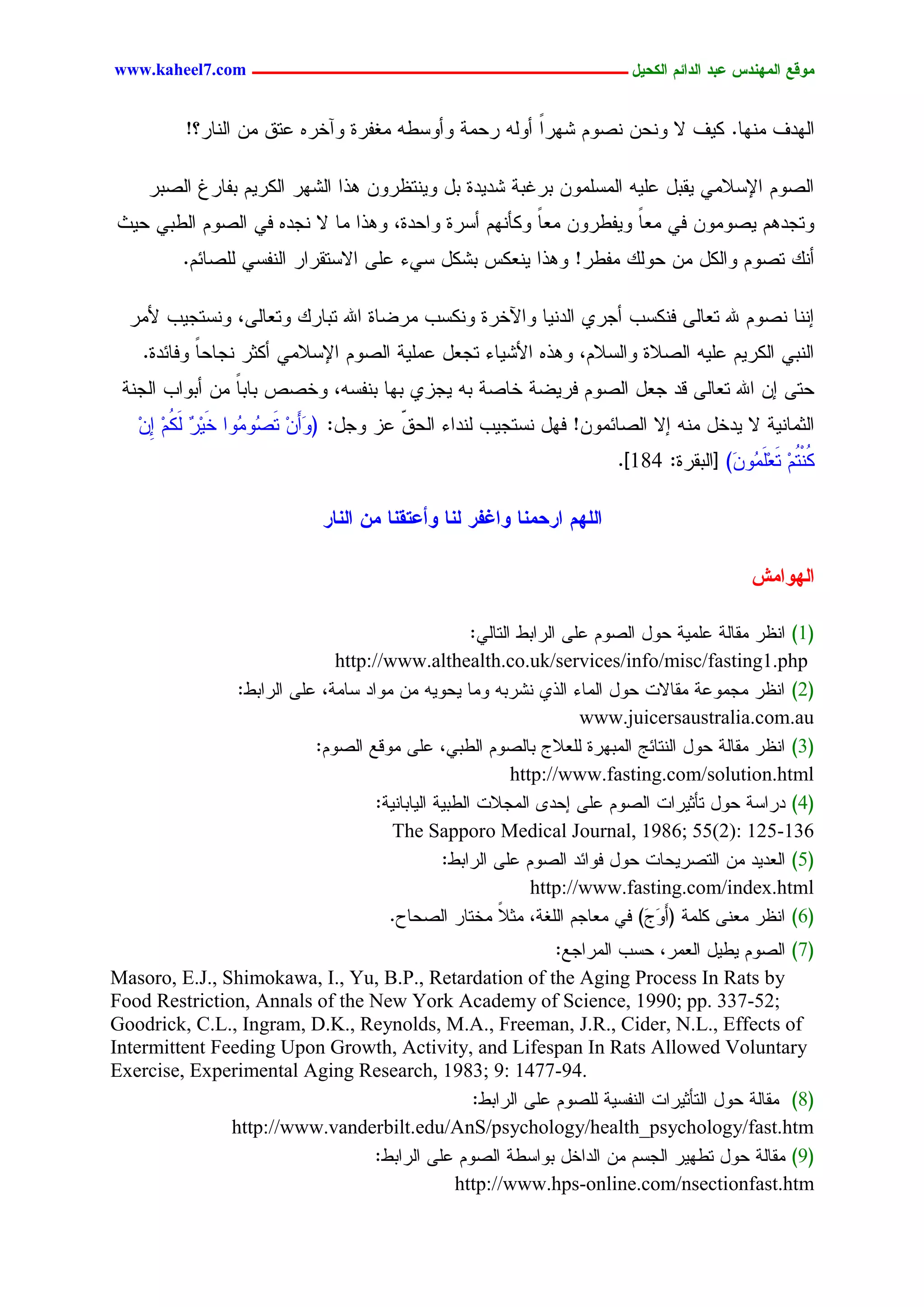 ‫يّكؾ اهيٌِدس ؿتد اهدائى اهندٖل ــــــــــــــــــــــــــــــــــــ ‪www.kaheel7.com‬‬


          ‫جٍٖدم ِْٖح. ٌٜم ال ْٗػّ ْظُٗ ضٖرج ؤٍٗٔ رػِر ٗؤٗشػٔ ِلهرذ ٗآخرٓ ؿسو ِّ جٍْحر؟!‬
                                                      ‫ً‬

     ‫جٍظُٗ جإلشالِٛ ٜيدل ؿَٜٔ جٍِشَِّٗ دركدر ضدٜدذ دل ْٜٗسؼرّٗ ٕذج جٍضٖر جٌٍرُٜ دهحرف جٍظدر‬
‫ٗسظدُٕ ٜظِّٗٗ نٛ ِـح ٜٗهػرّٗ ِـح ٌٗإُْٖ ؤشرذ ٗجػدذ، ٕٗذج ِح ال ْظدٓ نٛ جٍظُٗ جٍػدٛ ػٜش‬
                                                      ‫ً‬           ‫ً‬
         ‫ؤًْ سظُٗ ٗجٌٍل ِّ ػًٍٗ ِهػر! ٕٗذج ْٜـٌس دضٌل شٛء ؿَٙ جالشسيرجر جٍْهشٛ ٍَظحثُ.‬

  ‫اْْح ْظُٗ هلل سـحٍٙ نٌْشخ ؤظرٚ جٍدْٜح ٗجٝخرذ ٌْٗشخ ِرغحذ جهلل سدحرً ٗسـحٍٙ، ْٗشسظٜخ ألِر‬
    ‫جٍْدٛ جٌٍرُٜ ؿَٜٔ جٍظالذ ٗجٍشالُ، ٕٗذٓ جألضٜحء سظـل ؿَِٜر جٍظُٗ جإلشالِٛ ؤٌصر ْظحػحً ٗنحثدذ.‬
 ‫ػسٙ اّ جهلل سـحٍٙ ىد ظـل جٍظُٗ نرٜغر خحظر دٔ ٜظزٚ دٖح دْهشٔ، ٗخظط دحدً ِّ ؤدٗجخ جٍظْر‬
                ‫ح‬
   ‫جٍصِحْٜر ال ٜدخل ِْٔ اال جٍظحثِّٗ! نٖل ْشسظٜخ ٍْدجء جٍػو ؿز ٗظل: (ٗؤَّ سَ ُٗ ُٗج خَٜر ٍ ُُ ِّ‬
   ‫ِ ْ ٌَ ِ ا ِ‬   ‫َ ِ ظ ِ‬               ‫ّ‬
                                                                         ‫ُ ْ ُُ سـَ ُٗ َ) [جٍديرذ: 481].‬
                                                                                         ‫ٌ سِ َِِ ّ‬

                             ‫اهوِى ارديٌب ّاغفر هٌب ّأؿخلٌب يً اهٌبر‬

                                                                                              ‫اهِّايص‬

                                                      ‫(1) جْؼر ِيحٍر ؿَِٜر ػٗل جٍظُٗ ؿَٙ جٍرجدػ جٍسحٍٛ:‬
                               ‫‪http://www.althealth.co.uk/services/info/misc/fasting1.php‬‬
                 ‫(2) جْؼر ِظِٗؿر ِيحالز ػٗل جٍِحء جٍذٚ ْضردٔ ِٗح ٜػٜٗٔ ِّ ِٗجد شحِر، ؿَٙ جٍرجدػ:‬
                                                                       ‫‪www.juicersaustralia.com.au‬‬
                            ‫(3) جْؼر ِيحٍر ػٗل جٍْسحثط جٍِدٖرذ ٍَـالض دحٍظُٗ جٍػدٛ، ؿَٙ ِٗىؾ جٍظُٗ:‬
                                                             ‫‪http://www.fasting.com/solution.html‬‬
                                     ‫(4) درجشر ػٗل سإصٜرجز جٍظُٗ ؿَٙ اػد٘ جٍِظالز جٍػدٜر جٍٜحدحْٜر:‬
                                        ‫631-521 :)2(55 ;6891 ,‪The Sapporo Medical Journal‬‬
                                                 ‫(5) جٍـدٜد ِّ جٍسظرٜػحز ػٗل نٗجثد جٍظُٗ ؿَٙ جٍرجدػ:‬
                                                                ‫‪http://www.fasting.com/index.html‬‬
                                       ‫(6) جْؼر ِـْٙ ٌَِر (ؤََٗ َ) نٛ ِـحظُ جٍَلر، ِصال ِخسحر جٍظػحع.‬
                                                          ‫ً‬                    ‫ض‬
                                                          ‫(7) جٍظُٗ ٜػٜل جٍـِر، ػشخ جٍِرجظؾ:‬
‫‪Masoro, E.J., Shimokawa, I., Yu, B.P., Retardation of the Aging Process In Rats by‬‬
‫;25-733 .‪Food Restriction, Annals of the New York Academy of Science, 1990; pp‬‬
‫‪Goodrick, C.L., Ingram, D.K., Reynolds, M.A., Freeman, J.R., Cider, N.L., Effects of‬‬
‫‪Intermittent Feeding Upon Growth, Activity, and Lifespan In Rats Allowed Voluntary‬‬
‫.49-7741 :9 ;3891 ,‪Exercise, Experimental Aging Research‬‬
                                              ‫(8) ِيحٍر ػٗل جٍسإصٜرجز جٍْهشٜر ٍَظُٗ ؿَٙ جٍرجدػ:‬
               ‫‪http://www.vanderbilt.edu/AnS/psychology/health_psychology/fast.htm‬‬
                                ‫(9) ِيحٍر ػٗل سػٖٜر جٍظشُ ِّ جٍدجخل دٗجشػر جٍظُٗ ؿَٙ جٍرجدػ:‬
                                           ‫‪http://www.hps-online.com/nsectionfast.htm‬‬

                                             ‫23‬
 