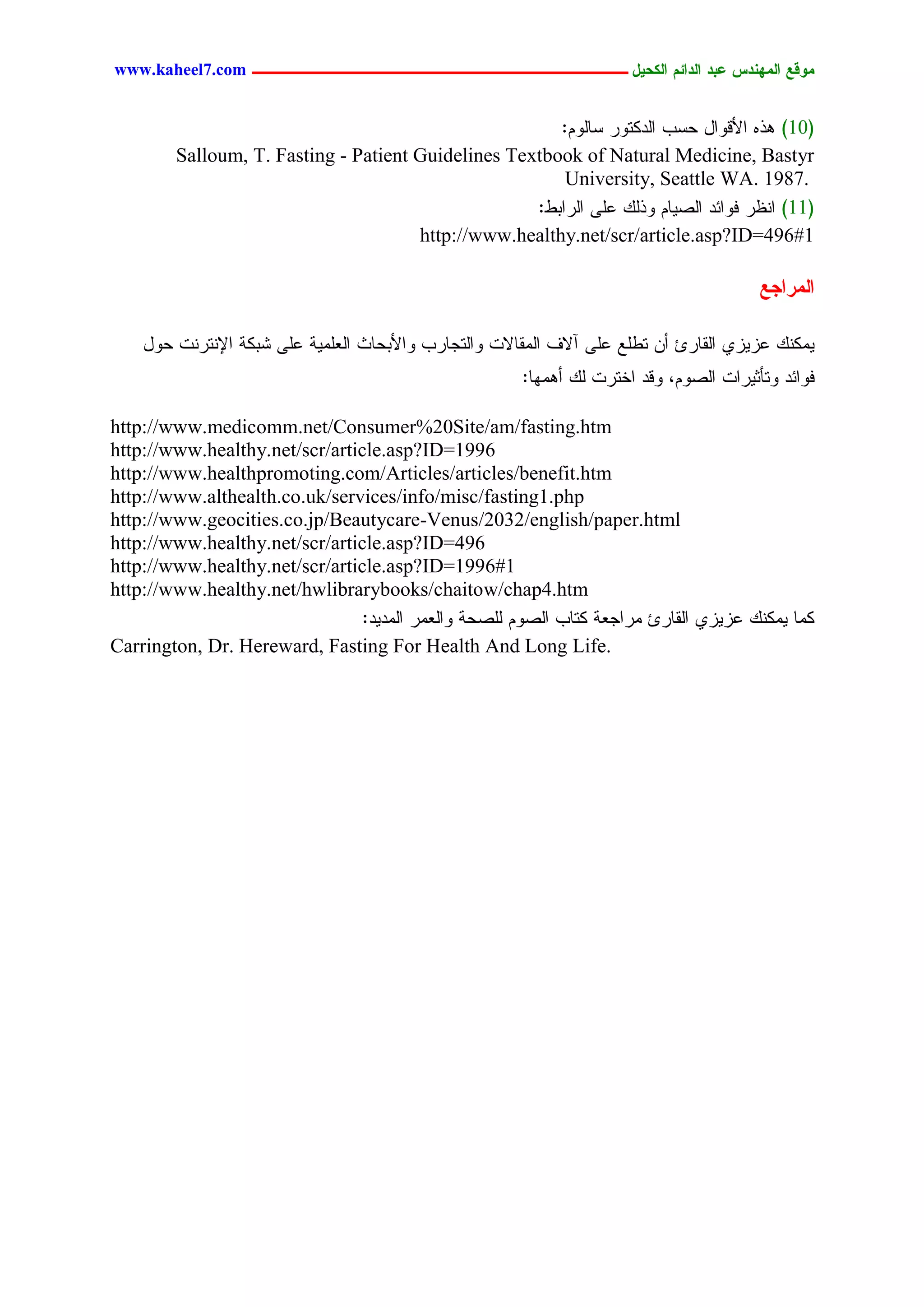 www.kaheel7.com ‫يّكؾ اهيٌِدس ؿتد اهدائى اهندٖل ــــــــــــــــــــــــــــــــــــ‬


                                                       :ٍُٗ‫(01) ٕذٓ جألىٗجل ػشخ جٍدٌسٗر شح‬
        Salloum, T. Fasting - Patient Guidelines Textbook of Natural Medicine, Bastyr
                                                        University, Seattle WA. 1987.
                                                    :‫(11) جْؼر نٗجثد جٍظٜحُ ٗذًٍ ؿَٙ جٍرجدػ‬
                                      http://www.healthy.net/scr/article.asp?ID=496#1

                                                                                        ‫اهيراجؾ‬

    ‫ًٌِْٜ ؿزٜزٚ جٍيحرة ؤّ سػَؾ ؿَٙ آالم جٍِيحالز ٗجٍسظحرخ ٗجألدػحش جٍـَِٜر ؿَٙ ضدٌر جإلْسرْز ػٗل‬
                                                       :‫نٗجثد ٗسإصٜرجز جٍظُٗ، ٗىد جخسرز ًٍ ؤِٕٖح‬

http://www.medicomm.net/Consumer%20Site/am/fasting.htm
http://www.healthy.net/scr/article.asp?ID=1996
http://www.healthpromoting.com/Articles/articles/benefit.htm
http://www.althealth.co.uk/services/info/misc/fasting1.php
http://www.geocities.co.jp/Beautycare-Venus/2032/english/paper.html
http://www.healthy.net/scr/article.asp?ID=496
http://www.healthy.net/scr/article.asp?ID=1996#1
http://www.healthy.net/hwlibrarybooks/chaitow/chap4.htm
                               :‫ٌِح ًٌِْٜ ؿزٜزٚ جٍيحرة ِرجظـر ٌسحخ جٍظُٗ ٍَظػر ٗجٍـِر جٍِدٜد‬
Carrington, Dr. Hereward, Fasting For Health And Long Life.




                                           33
 