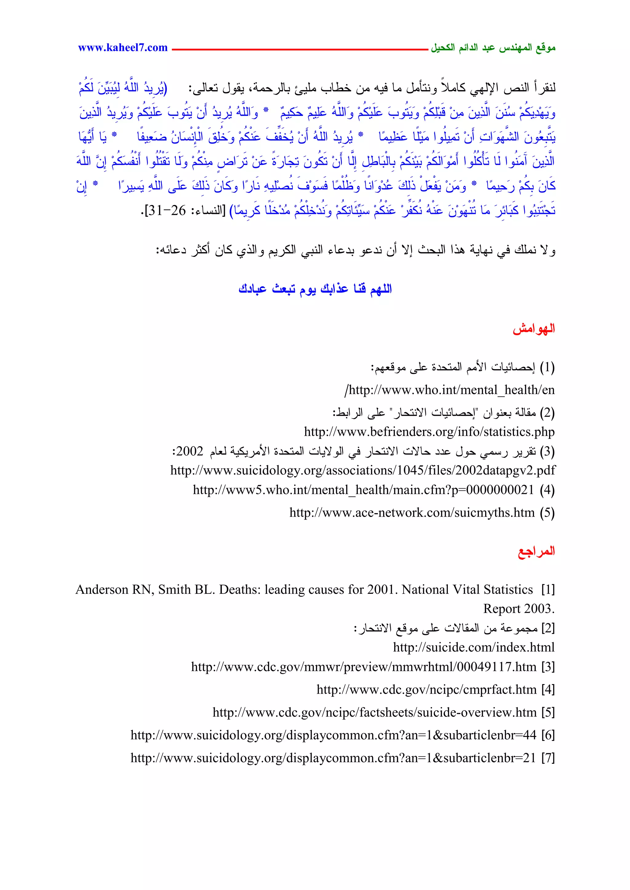 www.kaheel7.com ‫يّكؾ اهيٌِدس ؿتد اهدائى اهندٖل ــــــــــــــــــــــــــــــــــــ‬


ُُ ٍ ِّّ ‫(ٜ ِٜد َّٔ ِ ُد‬
ِ ٌَ َ َٜ ٍٜ ُ ٍَ‫ُر ُ ج‬       :ٍٙ‫ٍْيرؤ جٍْط جإلٍٖٛ ٌحِال ْٗسإِل ِح نٜٔ ِّ خػحخ َِٜت دحٍرػِر، ٜيٗل سـح‬
                                                                              ً
ّٜٔ َّ ‫َِٜٖ ٜٔ ُُ َُّْ َّ ّٜٔ ّٔ ىَدَ ُُ َ َ ُٗخ ؿَٜ ُُ ٗ َّٔ ؿُٜٔ ػ ُٜٔ * ٗ َّٔ ٜ ِٜد ؤَّ َ ُٗخ ؿَٜ ُُ َٜ ِٜد‬
َ ‫َجٍَ ُ ُر ُ ِ ٜس َ َ ٌِ ِ ٗ ُر ُ جٍذ‬       ْ ٌَ ْ ََ ُ ٍَ‫ٗ َ د ٌَ ِ ش َ جٍذ َ ِ ِ ٌِٔ ِ ٜٗس َ َ ٌِ ِ َج‬
‫* َح ؤَٜ َح‬
 ٖٗ ٜ          ‫ٜ َّد ُّٗ جٍض َ َجز ؤَّ سُِٜٔٗج ًََٜح ؿ ِّٜٔح * ٜ ِٜد َّٔ ؤَّ ُخَهم َْ ُُ َخَو جٍِْْشَحّ غ ٜٔهًح‬
                   ‫ُر ُ جٍَ ُ ِ ٜ ِّ َ ؿ ٌ ِ ٗ ُٔ َ ب ُ َـ‬            ‫َس ِـ َ َّٖٗ ٔ ِ َ َ ِ ِ َؼ‬
َّٔ ِّ ُُ ‫َّ ّٜٔ آ َ ُٗج ٍَح سَإٌُٗج ؤِِ َجٍ ُُ َِْٜ ُُ ِحٍْدَحػل اَّح ؤَّ س ُّٗ ٔ َح َذ َّ س َجع ْٔ ُُ ٍَٗح سَيْسُٗج ؤَ ْهش‬
َ ٍَ‫ْ َُ َ ٗ ٌَ ِ د ٌَ ِ د ٔ ِ ٍِ ِ ٌَ َ سظ ر ً ؿ ِ َر ٍ ِ ٌ ِ َ َُ ُ ٌَ ِ ا ٖ ج‬                                َِْ َ ‫جٍذ‬
ِّ *
ِ‫ا‬        ‫ٌَحّ د ُُ َ ِّٜٔح * ٗ َّ َٜهـل ذًٍ ُدِ َجًْح ٗؼَِّح ن َٗم ُظٜٔٔ َْح ّج ٌَٗحّ ذًٍ ؿَٙ َّٔ ٜشٜٔ ّج‬
           ‫َِ ِ ْ َ ْ َِ َ ؿ ٗ َ ُ ْ َش ِ َ ْ َِ ٔ ر َ َ َِ َ ََ جٍَ ٔ َ ر‬                   ‫َ ٌِ ِ رػ‬
                .]31-26 :‫سَظِسَ ٔ ُٗج ٌَدَحثر َِح ُْ َِّٗ َ ْٔ ٌَْهر َْ ُُ ش ِّثَحس ُُ َ ُدِخَ ُُ ُدِخًح ٌ ِِّٜح) [جٍْشحء‬
                                      ‫ِ َ س ٖ َ ؿ ُ ُ ِّ ِ ؿ ٌ ِ َٜ ٌٔ ِ ْٗ ٔ ٌْ ِ ِ ََ َر‬                     ‫ْد‬

                    :ٔ‫ٗال ًَِْ نٛ ْٖحٜر ٕذج جٍدػش اال ؤّ ْدؿٗ ددؿحء جٍْدٛ جٌٍرُٜ ٗجٍذٚ ٌحّ ؤٌصر دؿحث‬

                                         ‫اهوِى كٌب ؿذاتم ّٖى ختـد ؿتبدم‬

                                                                                                                 ‫اهِّايص‬

                                                                            :ُٖ‫(1) اػظحثٜحز جألُِ جٍِسػدذ ؿَٙ ِٗىـ‬
                                                                     /http://www.who.int/mental_health/en
                                                             :‫(2) ِيحٍر دـْٗجّ "اػظحثٜحز جالْسػحر" ؿَٙ جٍرجدػ‬
                                                       http://www.befrienders.org/info/statistics.php
                           :2002 ُ‫(3) سيرٜر رشِٛ ػٗل ؿدد ػحالز جالْسػحر نٛ جٍٗالٜحز جٍِسػدذ جألِرٌٜٜر ٍـح‬
                           http://www.suicidology.org/associations/1045/files/2002datapgv2.pdf
                               http://www5.who.int/mental_health/main.cfm?p=0000000021 )4(
                                                       http://www.ace-network.com/suicmyths.htm )5(

                                                                                                                  ‫اهيراجؾ‬

Anderson RN, Smith BL. Deaths: leading causes for 2001. National Vital Statistics ]1[
                                                                           Report 2003.
                                               :‫[2] ِظِٗؿر ِّ جٍِيحالز ؿَٙ ِٗىؾ جالْسػحر‬
                                                        http://suicide.com/index.html
                  http://www.cdc.gov/mmwr/preview/mmwrhtml/00049117.htm ]3[
                                                              http://www.cdc.gov/ncipc/cmprfact.htm ]4[
                                    http://www.cdc.gov/ncipc/factsheets/suicide-overview.htm ]5[
              http://www.suicidology.org/displaycommon.cfm?an=1&subarticlenbr=44 ]6[
              http://www.suicidology.org/displaycommon.cfm?an=1&subarticlenbr=21 ]7[




                                                        39
 