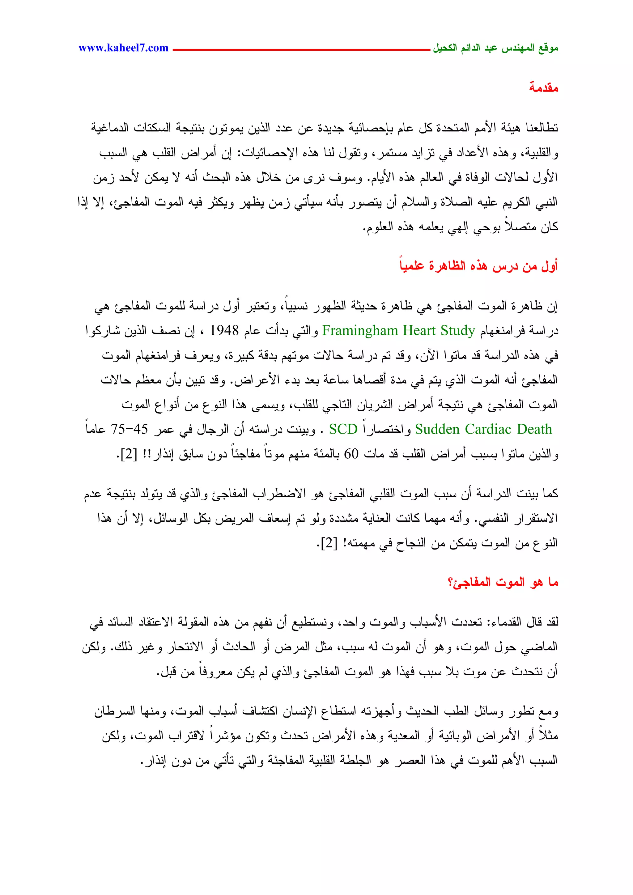 ‫يّكؾ اهيٌِدس ؿتد اهدائى اهندٖل ــــــــــــــــــــــــــــــــــــ ‪www.kaheel7.com‬‬


                                                                                         ‫يلديج‬

  ‫سػحٍـْح ٕٜثر جألُِ جٍِسػدذ ٌل ؿحُ دبػظحثٜر ظدٜدذ ؿّ ؿدد جٍذّٜ ِٜٗسّٗ دْسٜظر جٍشٌسحز جٍدِحكٜر‬
    ‫ٗجٍيَدٜر، ٕٗذٓ جألؿدجد نٛ سزجٜد ِشسِر، ٗسيٗل ٍْح ٕذٓ جإلػظحثٜحز: اّ ؤِرجع جٍيَخ ٕٛ جٍشدخ‬
   ‫جألٗل ٍػحالز جٍٗنحذ نٛ جٍـحٍُ ٕذٓ جألٜحُ. ٗشٗم ْر٘ ِّ خالل ٕذٓ جٍدػش ؤْٔ ال ٌِّٜ ألػد زِّ‬
‫جٍْدٛ جٌٍرُٜ ؿَٜٔ جٍظالذ ٗجٍشالُ ؤّ ٜسظٗر دإْٔ شٜإسٛ زِّ ٜؼٖر ٌٜٗصر نٜٔ جٍِٗز جٍِهحظت، اال اذج‬
                                                        ‫ٌحّ ِسظال دٗػٛ اٍٖٛ ٜـَِٔ ٕذٓ جٍـَُٗ.‬
                                                                                    ‫ً‬

                                                               ‫أّل يً درس ُذٍ اهؼبُرث ؿويٖب‬
                                                               ‫ً‬

   ‫اّ ؼحٕرذ جٍِٗز جٍِهحظت ٕٛ ؼحٕرذ ػدٜصر جٍؼٖٗر ْشدًٜ، ٗسـسدر ؤٗل درجشر ٍَِٗز جٍِهحظت ٕٛ‬
                                      ‫ح‬
 ‫درجشر نرجِْلٖحُ ‪ٗ Framingham Heart Study‬جٍسٛ ددؤز ؿحُ 8491 ، اّ ْظم جٍذّٜ ضحرٌٗج‬
    ‫نٛ ٕذٓ جٍدرجشر ىد ِحسٗج جّٝ، ٗىد سُ درجشر ػحالز ِٗسُٖ ددىر ٌدٜرذ، ٜٗـرم نرجِْلٖحُ جٍِٗز‬
    ‫جٍِهحظت ؤْٔ جٍِٗز جٍذٚ ٜسُ نٛ ِدذ ؤىظحٕح شحؿر دـد ددء جألؿرجع. ٗىد سدّٜ دإّ ِـؼُ ػحالز‬
        ‫جٍِٗز جٍِهحظت ٕٛ ْسٜظر ؤِرجع جٍضرٜحّ جٍسحظٛ ٍَيَخ، ٜٗشِٙ ٕذج جٍْٗؽ ِّ ؤْٗجؽ جٍِٗز‬
 ‫‪ٗ Sudden Cardiac Death‬جخسظحرج ‪ٗ . SCD‬دْٜز درجشسٔ ؤّ جٍرظحل نٛ ؿِر 54-57 ؿحِح‬
 ‫ً‬                                              ‫ً‬
       ‫ٗجٍذّٜ ِحسٗج دشدخ ؤِرجع جٍيَخ ىد ِحز 06 دحٍِثر ُِْٖ ِٗسح ِهحظثح دّٗ شحدو اْذجر!! ]2[.‬
                             ‫ً‬      ‫ً‬

 ‫ٌِح دْٜز جٍدرجشر ؤّ شدخ جٍِٗز جٍيَدٛ جٍِهحظت ٕٗ جالغػرجخ جٍِهحظت ٗجٍذٚ ىد ٜسٍٗد دْسٜظر ؿدُ‬
   ‫جالشسيرجر جٍْهشٛ. ٗؤْٔ ِِٖح ٌحْز جٍـْحٜر ِضددذ ٍٗٗ سُ اشـحم جٍِرٜع دٌل جٍٗشحثل، اال ؤّ ٕذج‬
                                               ‫جٍْٗؽ ِّ جٍِٗز ٜسٌِّ ِّ جٍْظحع نٛ ِِٖسٔ! ]2[.‬

                                                                         ‫يب ُّ اهيّح اهيفبجئ؟‬

  ‫ٍيد ىحل جٍيدِحء: سـددز جألشدحخ ٗجٍِٗز ٗجػد، ْٗشسػٜؾ ؤّ ْهُٖ ِّ ٕذٓ جٍِيٍٗر جالؿسيحد جٍشحثد نٛ‬
‫جٍِحغٛ ػٗل جٍِٗز، ٕٗٗ ؤّ جٍِٗز ٍٔ شدخ، ِصل جٍِرع ؤٗ جٍػحدش ؤٗ جالْسػحر ٗكٜر ذًٍ. ٌٍّٗ‬
               ‫ؤّ ْسػدش ؿّ ِٗز دال شدخ نٖذج ٕٗ جٍِٗز جٍِهحظت ٗجٍذٚ ٍُ ٌّٜ ِـرٗنحً ِّ ىدل.‬

   ‫ِٗؾ سػٗر ٗشحثل جٍػخ جٍػدٜش ٗؤظٖزسٔ جشسػحؽ جإلْشحّ جٌسضحم ؤشدحخ جٍِٗز، ِْٖٗح جٍشرػحّ‬
    ‫ِصال ؤٗ جألِرجع جٍٗدحثٜر ؤٗ جٍِـدٜر ٕٗذٓ جألِرجع سػدش ٗسٌّٗ ِئضرج الىسرجخ جٍِٗز، ٌٍّٗ‬
                        ‫ً‬                                                            ‫ً‬
            ‫جٍشدخ جألُٕ ٍَِٗز نٛ ٕذج جٍـظر ٕٗ جٍظَػر جٍيَدٜر جٍِهحظثر ٗجٍسٛ سإسٛ ِّ دّٗ اْذجر.‬




                                          ‫14‬
 