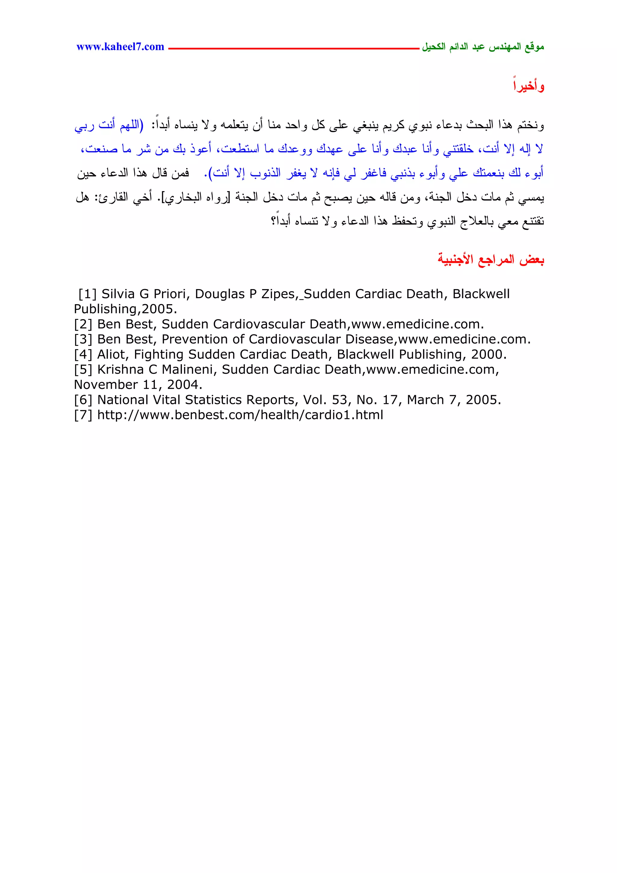 www.kaheel7.com ‫يّكؾ اهيٌِدس ؿتد اهدائى اهندٖل ــــــــــــــــــــــــــــــــــــ‬


                                                                                          ‫ّأخٖرا‬
                                                                                          ً

ٛ‫ْٗخسُ ٕذج جٍدػش ددؿحء ْدٗٚ ٌرُٜ ْٜدلٛ ؿَٙ ٌل ٗجػد ِْح ؤّ ٜسـَِٔ ٗال ْٜشحٓ ؤددً: (جٍَُٖ ؤْز رد‬
                ‫ج‬
 ،‫ال أٍ اال ؤْز، خَيسْٛ ٗؤْح ؿددً ٗؤْح ؿَٙ ؿٖدً ٗٗؿدً ِح جشسػـز، ؤؿٗذ دً ِّ ضر ِح ظْـز‬
ّٜ‫نِّ ىحل ٕذج جٍدؿحء ػ‬   .)‫ؤدٗء ًٍ دْـِسً ؿَٛ ٗؤدٗء دذْدٛ نحكهر ٍٛ نبْٔ ال ٜلهر جٍذْٗخ اال ؤْز‬
‫ِٜشٛ صُ ِحز دخل جٍظْر، ِّٗ ىحٍٔ ػّٜ ٜظدغ صُ ِحز دخل جٍظْر [رٗجٓ جٍدخحرٚ]. ؤخٛ جٍيحرة: ٕل‬
                                       ‫سيسْؾ ِـٛ دحٍـالض جٍْدٗٚ ٗسػهؼ ٕذج جٍدؿحء ٗال سْشحٓ ؤددجً؟‬

                                                                          ‫تـع اهيراجؾ األجٌتٖج‬

 [1] Silvia G Priori, Douglas P Zipes, Sudden Cardiac Death, Blackwell
Publishing,2005.
[2] Ben Best, Sudden Cardiovascular Death,www.emedicine.com.
[3] Ben Best, Prevention of Cardiovascular Disease,www.emedicine.com.
[4] Aliot, Fighting Sudden Cardiac Death, Blackwell Publishing, 2000.
[5] Krishna C Malineni, Sudden Cardiac Death,www.emedicine.com,
November 11, 2004.
[6] National Vital Statistics Reports, Vol. 53, No. 17, March 7, 2005.
[7] http://www.benbest.com/health/cardio1.html




                                          45
 