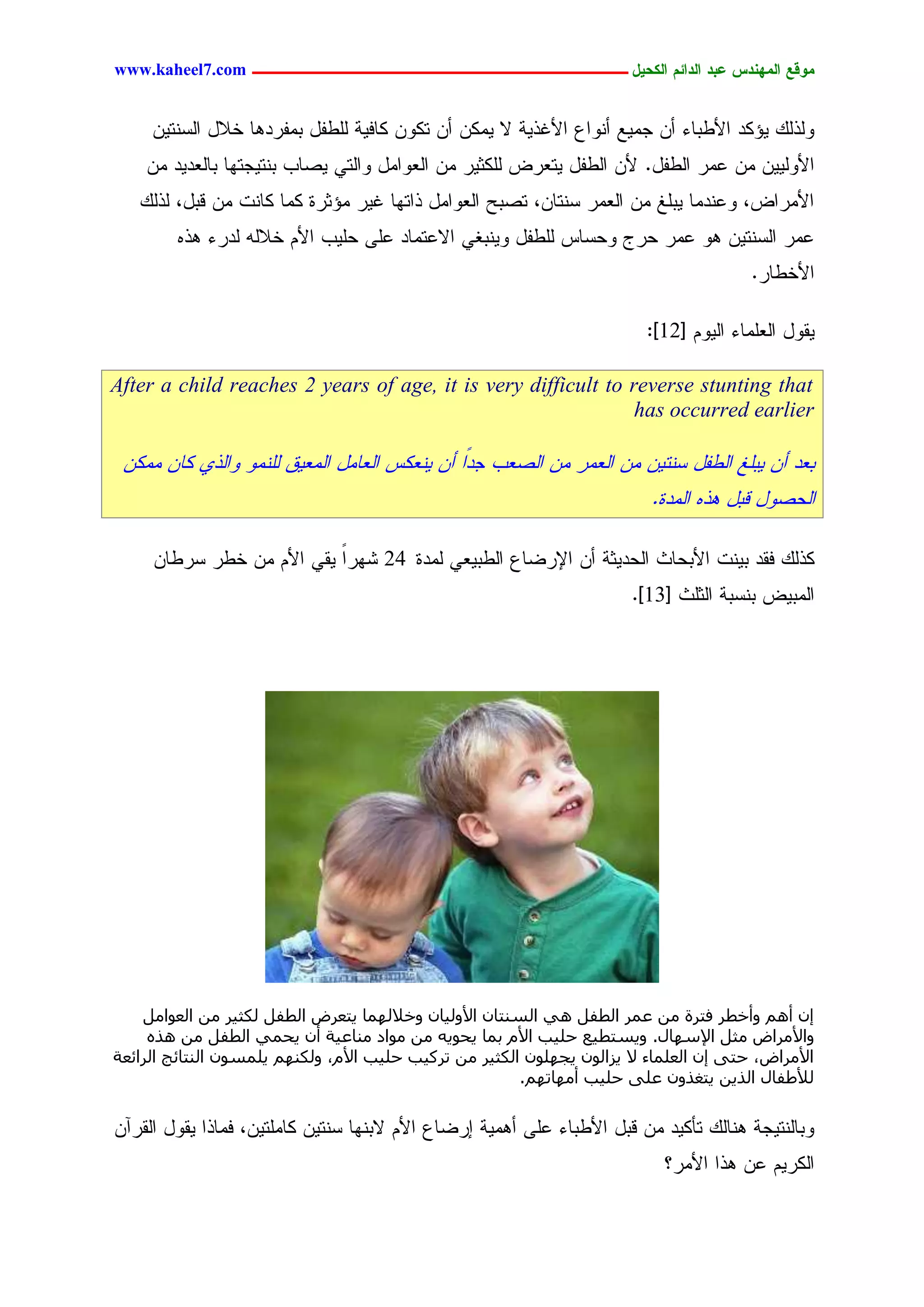 ‫يّكؾ اهيٌِدس ؿتد اهدائى اهندٖل ــــــــــــــــــــــــــــــــــــ ‪www.kaheel7.com‬‬


     ‫ٍٗذًٍ ٜئٌد جألػدحء ؤّ ظِٜؾ ؤْٗجؽ جألكذٜر ال ٌِّٜ ؤّ سٌّٗ ٌحنٜر ٍَػهل دِهردٕح خالل جٍشْسّٜ‬
    ‫جألٍّٜٜٗ ِّ ؿِر جٍػهل. ألّ جٍػهل ٜسـرع ٌٍَصٜر ِّ جٍـٗجِل ٗجٍسٛ ٜظحخ دْسٜظسٖح دحٍـدٜد ِّ‬
   ‫جألِرجع، ٗؿْدِح ٜدَق ِّ جٍـِر شْسحّ، سظدغ جٍـٗجِل ذجسٖح كٜر ِئصرذ ٌِح ٌحْز ِّ ىدل، ٍذًٍ‬
        ‫ؿِر جٍشْسّٜ ٕٗ ؿِر ػرض ٗػشحس ٍَػهل ْٜٗدلٛ جالؿسِحد ؿَٙ ػَٜخ جألُ خالٍٔ ٍدرء ٕذٓ‬
                                                                                        ‫جألخػحر.‬

                                                                         ‫ٜيٗل جٍـَِحء جٍُٜٗ [21]:‬

‫‪After a child reaches 2 years of age, it is very difficult to reverse stunting that‬‬
                                                               ‫‪has occurred earlier‬‬

 ‫دـد ؤّ ٜدَق جٍػهل شْسّٜ ِّ جٍـِر ِّ جٍظـخ ظدًج ؤّ ْٜـٌس جٍـحِل جٍِـٜو ٍَِْٗ ٗجٍذٚ ٌحّ ٌِِّ‬
                                                                          ‫جٍػظٗل ىدل ٕذٓ جٍِدذ.‬

     ‫ٌذًٍ نيد دْٜز جألدػحش جٍػدٜصر ؤّ جإلرغحؽ جٍػدٜـٛ ٍِدذ 42 ضٖرج ٜيٛ جألُ ِّ خػر شرػحّ‬
                           ‫ً‬
                                                                       ‫جٍِدٜع دْشدر جٍصَش [31].‬




    ‫ئٕ أْٛ ٝأخطش كزشح ٖٓ ػٔش اُطلَ ٛ٢ اُغ٘زبٕ األُٝ٤بٕ ٝخالُٜٔب ٣زؼشع اُطلَ ٌُض٤ش ٖٓ اُؼٞآَ‬
     ‫ٝاألٓشاع ٓضَ اإلعٜبٍ. ٝ٣غزط٤غ حِ٤ت األّ ثٔب ٣حٞ٣ٚ ٖٓ ٓٞاد ٓ٘بػ٤خ إٔ ٣حٔ٢ اُطلَ ٖٓ ٛزٙ‬
‫األٓشاع، حز٠ ئٕ اُؼِٔبء ال ٣ضإُٞ ٣غِٜٕٞ اٌُض٤ش ٖٓ رشً٤ت حِ٤ت األّ، ٌُْٜٝ٘ ٣ِٔغٕٞ اُ٘زبئظ اُشائؼخ‬
                                                        ‫ُألؽلبٍ اُز٣ٖ ٣زـزٕٝ ػِ٠ حِ٤ت أٜٓبرْٜ.‬

‫ٗدحٍْسٜظر ْٕحًٍ سإٌٜد ِّ ىدل جألػدحء ؿَٙ ؤِٕٜر ارغحؽ جألُ الدْٖح شْسّٜ ٌحَِسّٜ، نِحذج ٜيٗل جٍيرآّ‬
                                                                            ‫جٌٍرُٜ ؿّ ٕذج جألِر؟‬


                                           ‫15‬
 