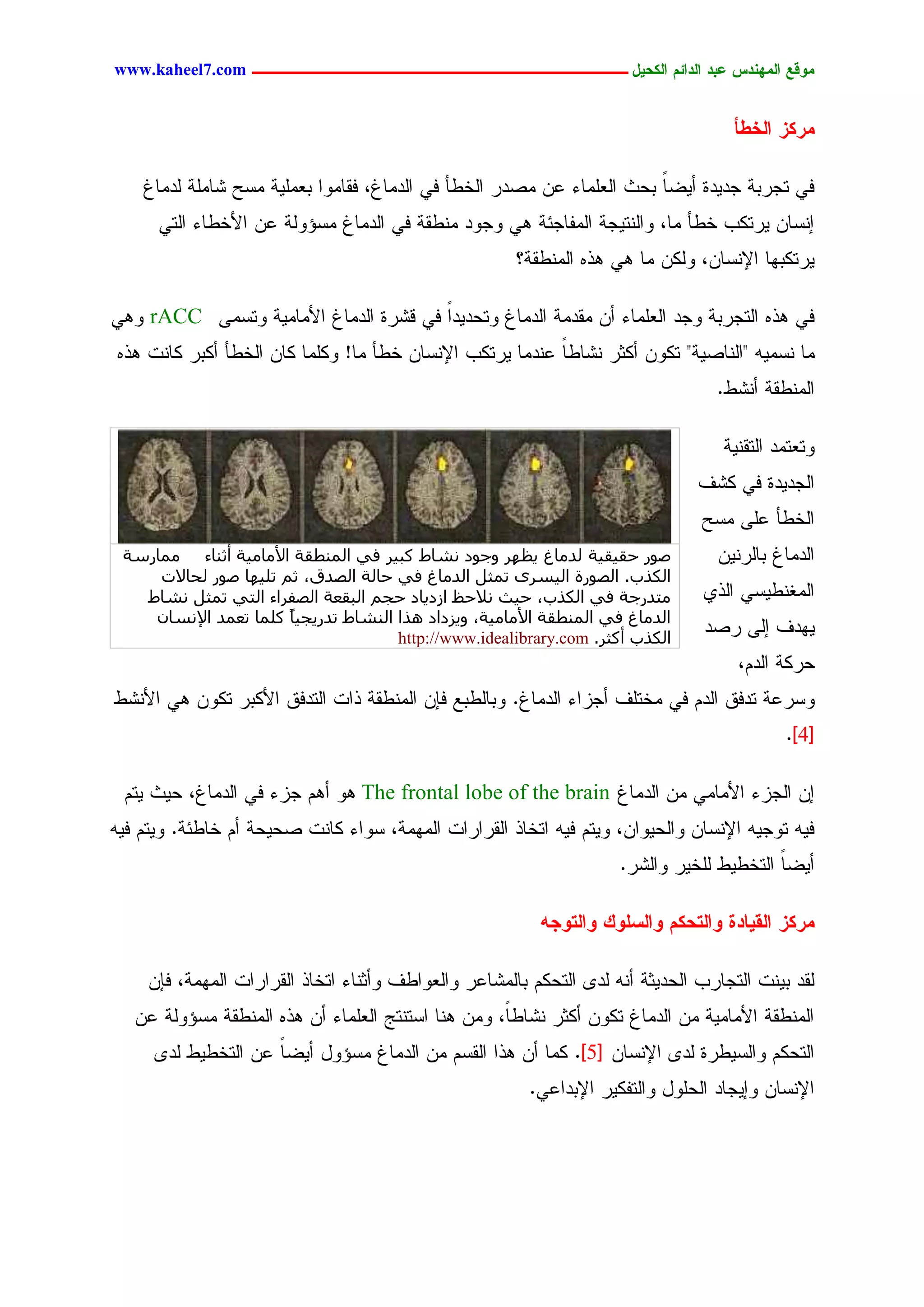 ‫يّكؾ اهيٌِدس ؿتد اهدائى اهندٖل ــــــــــــــــــــــــــــــــــــ ‪www.kaheel7.com‬‬


                                                                                     ‫يرنز اهخػأ‬

    ‫نٛ سظردر ظدٜدذ ؤٜغح دػش جٍـَِحء ؿّ ِظدر جٍخػإ نٛ جٍدِحف، نيحِٗج دـَِٜر ِشغ ضحَِر ٍدِحف‬
                                                                       ‫ً‬
      ‫اْشحّ ٜرسٌخ خػإ ِح، ٗجٍْسٜظر جٍِهحظثر ٕٛ ٗظٗد ِْػير نٛ جٍدِحف ِشئٍٗر ؿّ جألخػحء جٍسٛ‬
                                                       ‫ٜرسٌدٖح جإلْشحّ، ٌٍّٗ ِح ٕٛ ٕذٓ جٍِْػير؟‬

‫نٛ ٕذٓ جٍسظردر ٗظد جٍـَِحء ؤّ ِيدِر جٍدِحف ٗسػدٜدج نٛ ىضرذ جٍدِحف جألِحِٜر ٗسشِٙ ‪ٕٛٗ rACC‬‬
                                       ‫ً‬
‫ِح ْشِٜٔ "جٍْحظٜر" سٌّٗ ؤٌصر ْضحػح ؿْدِح ٜرسٌخ جإلْشحّ خػإ ِح! ٌَِٗح ٌحّ جٍخػإ ؤٌدر ٌحْز ٕذٓ‬
                                                          ‫ً‬
                                                                                   ‫جٍِْػير ؤْضػ.‬

                                                                                    ‫ٗسـسِد جٍسيْٜر‬
                                                                                ‫جٍظدٜدذ نٛ ٌضم‬
                                                                                 ‫جٍخػإ ؿَٙ ِشغ‬
 ‫طٞس حو٤و٤خ ُذٓبؽ ٣ظٜش ٝعٞد ٗشبؽ ًج٤ش ك٢ أُ٘طوخ األٓبٓ٤خ أص٘بء ٓٔبسعخ‬             ‫جٍدِحف دحٍرّْٜ‬
     ‫اٌُزة. اُظٞسح اُ٤غشٟ رٔضَ اُذٓبؽ ك٢ حبُخ اُظذم، صْ رِ٤ٜب طٞس ُحبالد‬
   ‫ٓزذسعخ ك٢ اٌُزة، ح٤ش ٗالحع اصد٣بد حغْ اُجوؼخ اُظلشاء اُز٢ رٔضَ ٗشبؽ‬           ‫جٍِلْػٜشٛ جٍذٚ‬
    ‫اُذٓبؽ ك٢ أُ٘طوخ األٓبٓ٤خ، ٝ٣ضداد ٛزا اُ٘شبؽ رذس٣غ٤بً ًِٔب رؼٔذ اإلٗغبٕ‬
                                      ‫اٌُزة أًضش. ‪http://www.idealibrary.com‬‬
                                                                                 ‫ٜٖدم اٍٙ رظد‬
                                                                                      ‫ػرٌر جٍدُ،‬
‫ٗشرؿر سدنو جٍدُ نٛ ِخسَم ؤظزجء جٍدِحف. ٗدحٍػدؾ نبّ جٍِْػير ذجز جٍسدنو جألٌدر سٌّٗ ٕٛ جألْضػ‬
                                                                                             ‫[4].‬

 ‫اّ جٍظزء جألِحِٛ ِّ جٍدِحف ‪ ٕٗ The frontal lobe of the brain‬ؤُٕ ظزء نٛ جٍدِحف، ػٜش ٜسُ‬
‫نٜٔ سٗظٜٔ جإلْشحّ ٗجٍػٜٗجّ، ٜٗسُ نٜٔ جسخحذ جٍيرجرجز جٍِِٖر، شٗجء ٌحْز ظػٜػر ؤُ خحػثر. ٜٗسُ نٜٔ‬
                                                                     ‫ؤٜغح جٍسخػٜػ ٍَخٜر ٗجٍضر.‬
                                                                                          ‫ً‬

                                                          ‫يرنز اهلٖبدث ّاهخدنى ّاهشوّم ّاهخّجَ‬

     ‫ٍيد دْٜز جٍسظحرخ جٍػدٜصر ؤْٔ ٍد٘ جٍسػٌُ دحٍِضحؿر ٗجٍـٗجػم ٗؤصْحء جسخحذ جٍيرجرجز جٍِِٖر، نبّ‬
   ‫جٍِْػير جألِحِٜر ِّ جٍدِحف سٌّٗ ؤٌصر ْضحػً، ِّٗ ْٕح جشسْسط جٍـَِحء ؤّ ٕذٓ جٍِْػير ِشئٍٗر ؿّ‬
                                                    ‫ح‬
     ‫جٍسػٌُ ٗجٍشٜػرذ ٍد٘ جإلْشحّ [5]. ٌِح ؤّ ٕذج جٍيشُ ِّ جٍدِحف ِشئٗل ؤٜغح ؿّ جٍسخػٜػ ٍد٘‬
                    ‫ً‬
                                                         ‫جإلْشحّ ٗاٜظحد جٍػَٗل ٗجٍسهٌٜر جإلددجؿٛ.‬




                                             ‫7‬
 